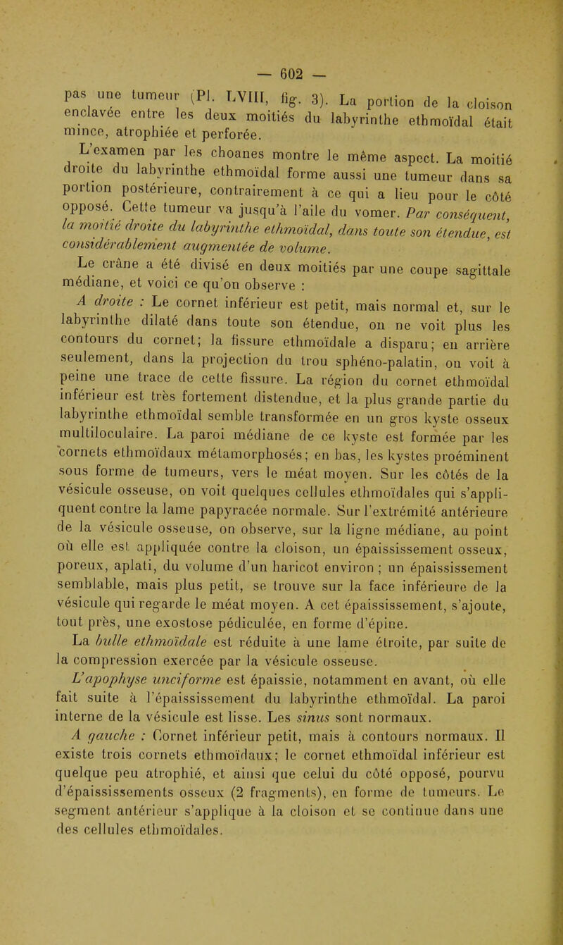 pas une tumeur (PI. T,VIII, 3). La portion de la cloison enclavee entre les deux moitiés du labyrinthe ethmoïdal était mince, atrophiée et perforée. L examen par les choanes montre le même aspect. La moitié ( roitc du labyrinthe ethmoïdal forme aussi une tumeur dans sa portion postérieure, contrairement à ce qui a lieu pour le côté opposé. Cette tumeur va jusqu’à l’aile du vomer. Par conséquent la moitié droite du labyrinthe ethmoïdal, dans toute son étendue, est considérablement auymentée de volume. Le crâne a été divisé en deux moitiés par une coupe sagittale médiane, et voici ce qu’on observe : A droite . Le cornet inférieur est petit, mais normal et, sur le labyiinlhe dilaté dans toute son étendue, on ne voit plus les contouis du cornet; la fissure ethmoïdale a disparu; en arrière seulement, dans la projection du trou sphéno-palatin, on voit à peine une tiace de celte fissure. La région du cornet ethmoïdal inférieur est très fortement distendue, et la plus grande partie du labyrinthe ethmoïdal semble transformée en un gros kyste osseux multiloculaire. La paroi médiane de ce kyste est formée par les cornets ethmoidaux métamorphosés; en bas, les kystes proéminent sous forme de tumeurs, vers le méat moyen. Sur les côtés de la vésicule osseuse, on voit quelques cellules ethmoïdales qui s’appli- quent contre la lame papyracée normale. Sur l’extrémité antérieure de la vésicule osseuse, on observe, sur la ligne médiane, au point où elle est, appliquée contre la cloison, un épaississement osseux, poreux, aplati, du volume d’un haricot environ ; un épaississement semblable, mais plus petit, se trouve sur la face inférieure de la vésicule qui regarde le méat moyen. A cet épaississement, s’ajoute, tout près, une exostose pédiculée, en forme d’épine. La bulle ethmoïdale est réduite à une lame étroite, par suite de la compression exercée par la vésicule osseuse. L’apophyse unciforme est épaissie, notamment en avant, où elle fait suite à l’épaississement du labyrinthe ethmoïdal. La paroi interne de la vésicule est lisse. Les sinus sont normaux. A gauche : Cornet inférieur petit, mais à contours normaux. Il existe trois cornets ethmoidaux; le cornet ethmoïdal inférieur est quelque peu atrophié, et ainsi que celui du côté opposé, pourvu d’épaississements osseux (2 fragments), en forme de tumeurs. Le segment antérieur s’applique à la cloison et se continue dans une des cellules ethmoïdales.