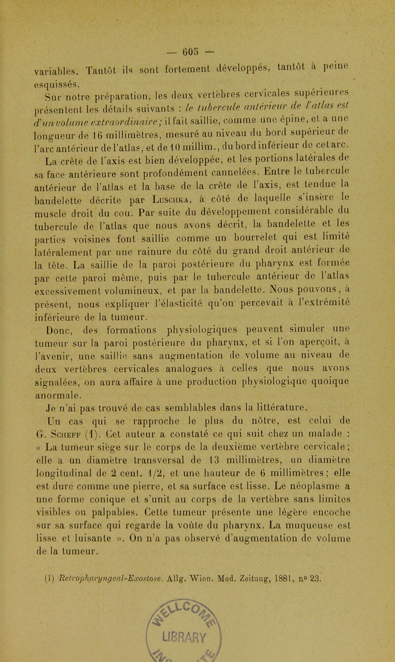 variables. Tantôt ils sont fortement développés, tantôt à peine esquissés. Sur notre préparation, les deux vertèbres cervicales supéneuies présentent les détails suivants : le tubercule antérieur de l’atlas est d'unvolume extraordinaire ; il fait saillie, comme une épine, et a une longueur de 16 millimètres, mesuré au niveau du bord supérieur de l’arc antérieur de l’atlas, et de 10 millim., du bord inférieur de cet ai c. La crête de l'axis est bien développée, et les portions latérales de sa face antérieure sont profondément cannelées. Lntre le tubercule antérieur de l’atlas et la base de la crête de l’axis, est tendue la bandelette décrite par Luschka, à côté de laquelle s’insère le muscle droit du cou. Par suite du développement considérable du tubercule de l’atlas que nous avons décrit, la bandelette et les parties voisines font saillie comme un bourrelet qui est limité latéralement par une rainure du côté du grand droit antérieur de la tète. La saillie de la paroi postérieure du pharynx est formée par cette paroi même, puis par le tubercule antérieur de 1 atlas excessivement volumineux, et par la bandelette. Nous pouvons, a présent, nous expliquer l’élasticité qu’on percevait à l’extrémité inférieure de la tumeur. Donc, des formations physiologiques peuvent simuler une tumeur sur la paroi postérieure du pharynx, et si 1 on aperçoit, a l’avenir, une saillie sans augmentation de volume au niveau de deux vertèbres cervicales analogues à celles que nous avons signalées, on aura affaire à une production physiologique quoique anormale. Je n’ai pas trouvé de cas semblables dans la littérature. Un cas qui se rapproche le plus du nôtre, est celui de G. Sciieff (1). Cet auteur a constaté ce qui suit chez un malade : « La tumeur siège sur le corps de la deuxième vertèbre cervicale; elle a un diamètre transversal de 13 millimètres, un diamètre longitudinal de 2 cent. 1/2, et une hauteur de 6 millimètres; elle est dure comme une pierre, et sa surface est lisse. Le néoplasme a une forme conique et s’unit au corps de la vertèbre sans limites visibles ou palpables. Cette tumeur présente une légère encoche sur sa surface qui regarde la voûte du pharynx. La muqueuse est lisse et luisante ». On n’a pas observé d’augmentation de volume de la tumeur. (1) Retrophanjngeal-Exoslose. Allg. Wien. Med. Zeitung, 1881, n° 23. ßF V LIBRARY