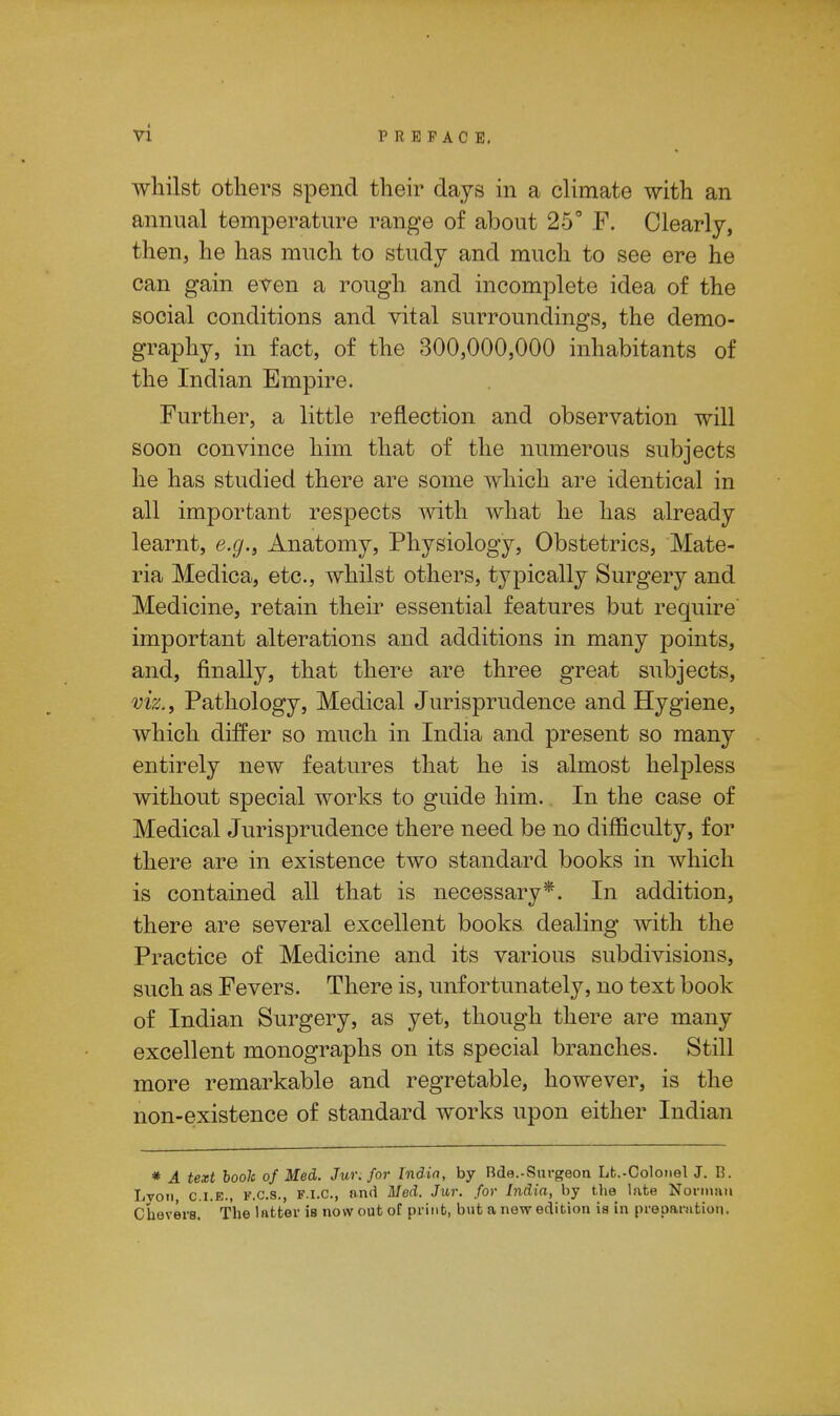 whilst others spend their days in a climate with an annual temperature range of about 25° F. Clearly, then, he has much to study and much to see ere he can gain even a rough and incomplete idea of the social conditions and vital surroundings, the demo- graphy, in fact, of the 300,000,000 inhabitants of the Indian Empire. Further, a little reflection and observation will soon convince him that of the numerous subjects he has studied there are some which are identical in all important respects with what he has already learnt, e.g., Anatomy, Physiology, Obstetrics, Mate- ria Medica, etc., whilst others, typically Surgery and Medicine, retain their essential features but require important alterations and additions in many points, and, finally, that there are three great subjects, viz., Pathology, Medical Jurisprudence and Hygiene, which differ so much in India and present so many entirely new features that he is almost helpless without special works to guide him. In the case of Medical Jurisprudence there need be no difficulty, for there are in existence two standard books in which is contained all that is necessary*. In addition, there are several excellent books dealing with the Practice of Medicine and its various subdivisions, such as Fevers. There is, unfortunately, no text book of Indian Surgery, as yet, though there are many excellent monographs on its special branches. Still more remarkable and regretable, however, is the non-existence of standard works upon either Indian * A text booh of Med. Jur. for India, by Rda.-Surgeon Lb.-Colonel J. B. Iivon CLE., F.c.s., F.I.O., and Med. Jur. for India, by the late Norman Chevers. The latter is now out of print, but a new edition is in preparation.