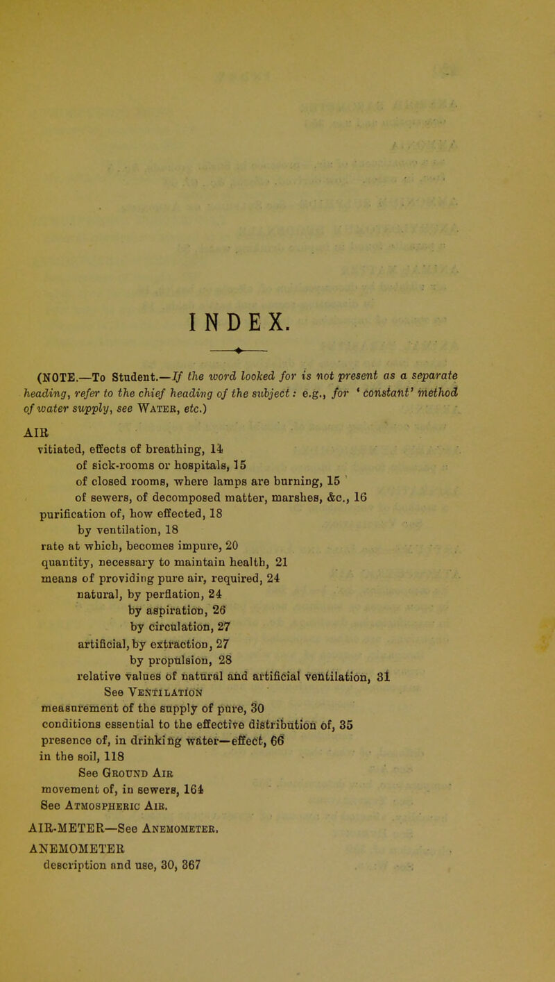 INDEX. (NOTE.—To Student.—If the word looked for is not present as a separate heading, refer to the chief heading of the subject: e.g., for ' constant' method of water supply, see Water, etc.) AIR vitiated, effects of breathing, 14 of sick-rooms or hospitals, 15 of closed rooms, where lamps are burning, 15 of sewers, of decomposed matter, marshes, &c, 16 purification of, how effected, 18 by ventilation, 18 rate at which, becomes impure, 20 quantity, necessary to maintain health, 21 means of providing pure air, required, 24 natural, by perflation, 24 by aspiration, 26 by circulation, 27 artificial,by extraction, 27 by propulsion, 28 relative values of natural and artificial ventilation, 31 See Ventilation measurement of the supply of pure, 30 conditions essential to the effective distribution of, 35 presence of, in drinking water—effect, 66 in the soil, 118 See Ground Air movement of, in sewers, 164 See Atmospheric Air. AIR-METER—See Anemometer. ANEMOMETER description nnd use, 30, 367