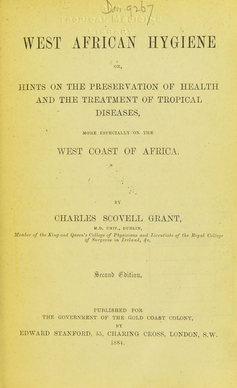 HINTS ON THE PRESEEYATION OF HEALTH AND THE TREATMENT OF TROPICAL DISEASES, * MOKE ESPECIALLY ON THE • WEST COAST OF AFRICA. CHARLES SCOYELL GRANT, M.D. tlNIV., DUBLIK, Member of the King axd Queen's College of Fkysicianst and Licentiate of the Moyal College of Surgeons in Ireland, j'c. ^.ccoivb €i>itioir. PUBLISHED FOR THE GOVEE,NMENT OF THE GOLD COAST COLONY, ItY EDWARD STANFORD, or,, CHARING CROSS, LONDON, S.W. ISS-l.