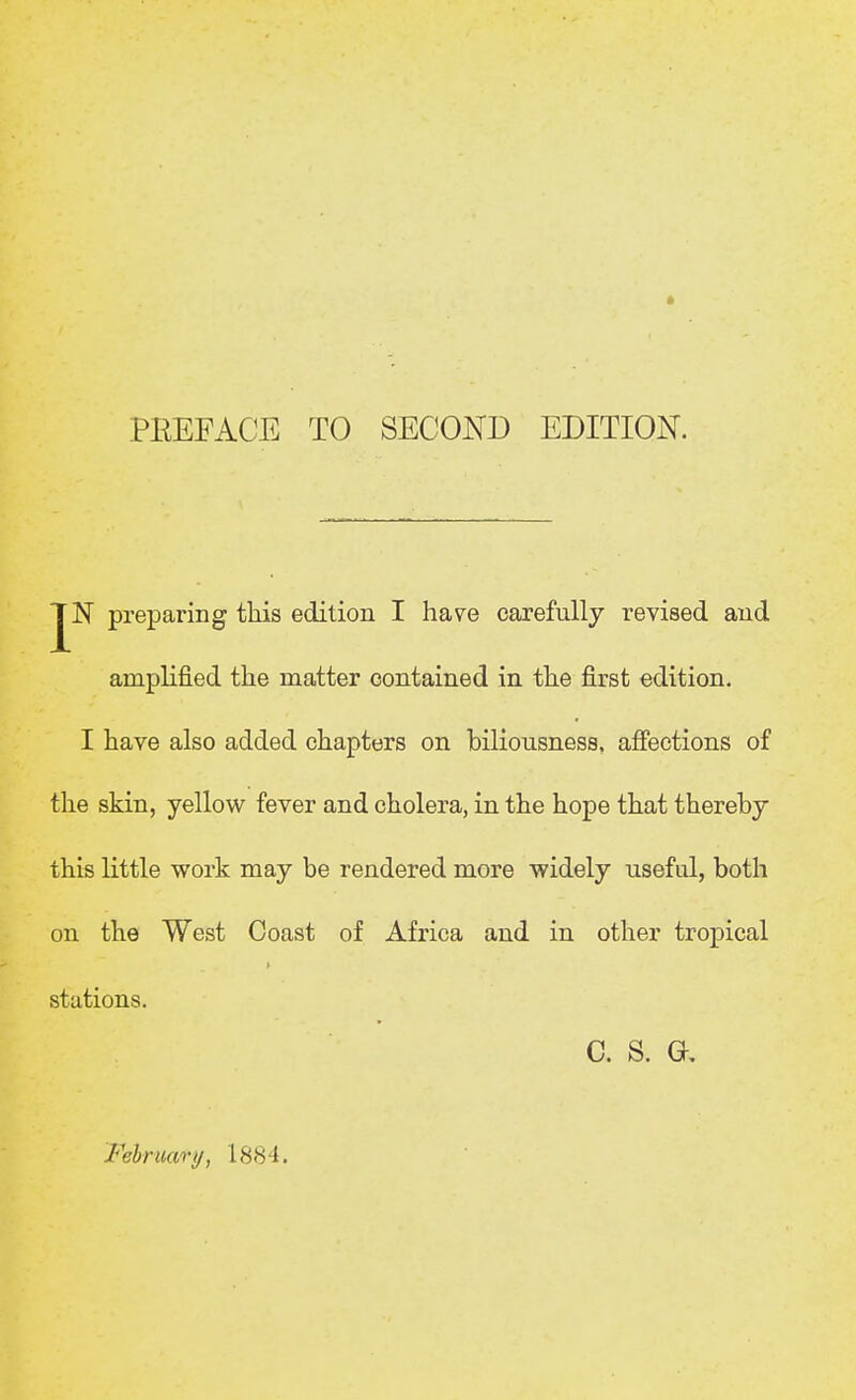 PREFACE TO SECOND EDITION. preparing this edition I have carefully revised and amplified the matter contained in the first edition. I have also added chapters on biliousness, affections of the skin, yellow fever and cholera, in the hope that thereby this little work may be rendered more widely useful, both on the West Coast of Africa and in other tropical stations. c. s. a Felruary, 1884.