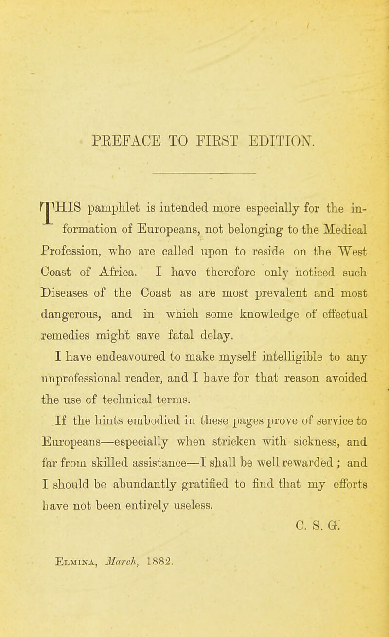 rj^HIS pamphlet is intended more especially for the in- formation of Europeans, not belonging to the Medical Profession, who are called upon to reside on the West Coast of Africa. I have therefore only noticed such Diseases of the Coast as are most prevalent and most dangerous, and in which some knowledge of effectual remedies might save fatal delay. I have endeavoured to make myself intelligible to any unprofessional reader, and I have for that reason avoided the use of technical terms. If the hints embodied in these pages prove of service to Europeans—especially when stricken with sickness, and far from skilled assistance—I shall be well rewarded ; and I should be abundantly gratified to find that my eflforts bave not been entirely useless. c. s. g: Elmina, 2farch, 1882.