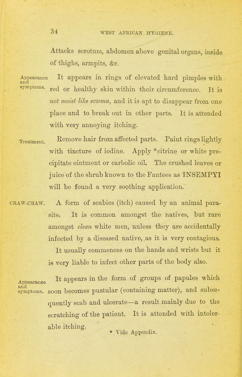 Attacks scrotum, abdomen above genital organs, inside of thighs, armpits, &c, Appearance It appears in rings of elevated hard pimples with and symptoms. q^, j^ealthy skin within their circumference. It is not moist like eczema, and it is apt to disappear from one place and to break out in other parts. It is attended with very annoying itching. Treatment Romove hair from affected parts. Paint rings lightly with tincture of iodine. Apply *citrine or white pre- cipitate ointment or carbolic oil. The crushed leaves or juice of the shrub known to the Fantees as HSTSEMPYI will be found a very soothing application. CRAW.CRAW. A form of scabies (itch) caused by an animal para- site* It is common amongst the natives, but rare amongst clean white men, unless they are accidentally infected by a diseased native, as it is very contagious. It usually commences on the hands and wrists but it is very liable to infect other parts of the body also. Appearance appears in the form of groups of papules which symptoms, soon becomes pustular (containing matter), and subse- quently scab and ulcerate—a result mainly due to the scratching of the patient. It is attended with intoler- able itching. ♦ Vide Appendix.