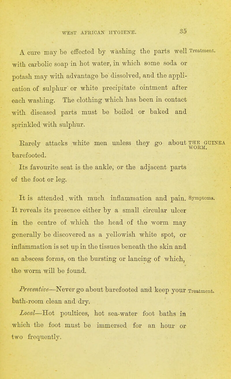 85 A cure may be effected by washing the parts well Treatment, with cai-bolic soap in hot water, in which some soda or potash may with advantage be dissolved, and the appli- cation of sulphur' or white precipitate ointment after each washing. The clothing which has been in contact with diseased parts must be boiled or baked and sprinkled with sulphur. Earelv attacks white men unless they go about the guinea ° WORM. barefooted. Its favourite seat is the ankle, or the adjacent parts of the foot or leg. It is attended. with much inflammation and pain. Symptoms. It reveals its presence either by a small circular ulcer in the centre of which the head of the worm may generally be discovered as a yellowish white spot, or inflammation is set up in the tissues beneath the skin and an abscess forms, on the bursting or lancing of which, the worm will be found. Preventive—Never go about barefooted and keep your Treatment, bath-room clean and dry. Local—Hot poultices, hot sea-water foot baths in which the foot must be immersed for an hour or two frequently.