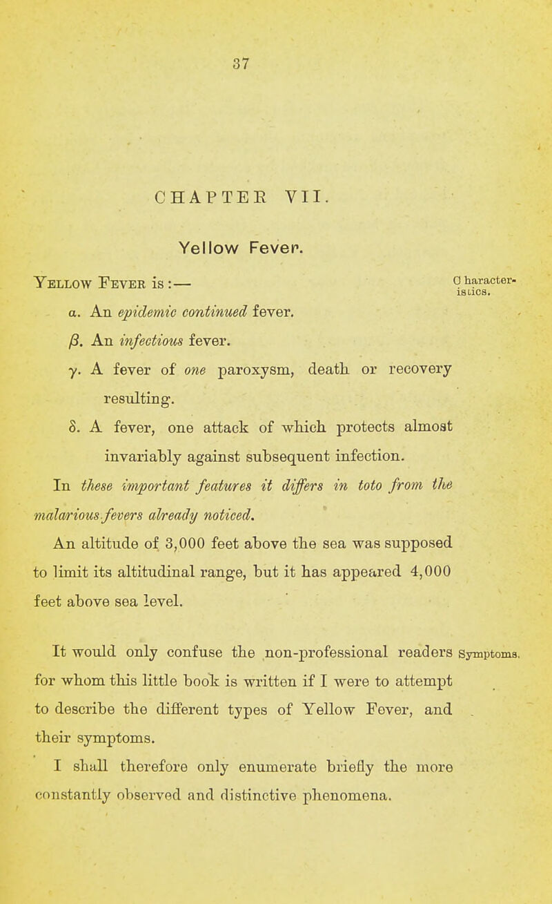 CHAPTEE VII. Yellow Fevep. Yellow Feveb is:— character- IS lies. a. An epidemic continued fever. yS. An infectious fever. y. A fever of one paroxysm, death or recovery resulting. S. A fever, one attack of which, protects almost invariably against subsequent infection. In these important features it differs in toto from the mala/rious fevers already noticed. An altitude of 3,000 feet above the sea was supposed to limit its altitudinal range, but it has appeared 4,000 feet above sea level. It would only confuse the non-professional readers Symptoms, for whom this little boolr is written if I were to attempt to describe the different types of Yellow Fever, and their symptoms. I shall therefore only enumerate briefly the more constantly observed and distinctive phenomena.