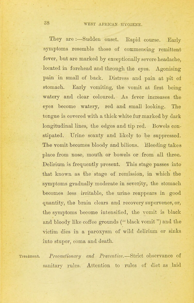 They are :—Sudden onset. Eapid course. Early symptoms resemble those of commencing remittent fever, but are marked by exceptionally severe headache, located in forehead and through the eyes. Agonising pain in small of back. Distress and pain at pit of stomach. Early vomiting, the vomit at j&rst being watery and clear coloured. As fever increases the eyes become watery, red and small looking. The tongue is covered with a thick white fur marked by dark longitudinal lines, the edges and tip red. Bowels con- stipated. Urine scanty and likely to be suppressed. The vomit becomes bloody and bilious. Bleeding takes place from nose, mouth or bowels or from all three. Delirium is frequently present. This stage passes into that known as the stage of remission, in which the symptoms gradually moderate in severity, the stomach becomes Jess irritable, the urine reappears in good quantity, the brain clears and recovery supervenes, or, the symptoms become intensified, the vomit is black and bloody like coffee grounds ( black vomit ) and the victim dies in a paroxysm of wild delirium or sinks into stupor, coma and death. Precautionary and Preventive.—Strict observance of sanitary rules. Attention to rules of diet as laid