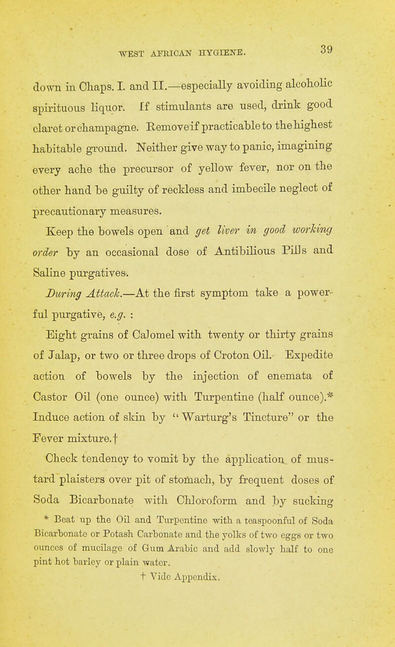 down in Chaps. I. and II.—especially avoiding alcoliolic spirituous liquor. If stimulants are used, drink good clai'ot or champagne. Remove if practicahle to the highest habitable ground. Neither give way to panic, imagining every ache the precursor of yellow fever, nor on the other hand be guilty of reckless and imbecile neglect of precautionary measures. Keep the bowels open and get liver in good working order by an occasional dose of Antibilious PLUs and Saline purgatives. During Attach.—At the first symptom take a power- ful purgative, e.g. : Eight grains of Calomel with twenty or thirty grains of Jalap, or two or three drops of Croton Oil. Expedite action of bowels by the injection of enemata of Castor Oil (one ounce) with Turpentine (haK ounce).* Induce action of skin by  Warturg's Tincture or the Fever mixture, f Check tendency to vomit by the application of mus- tard plaisters over pit of stomach, by frequent doses of Soda Bicarbonate with Chloroform and by sucking * Beat up the Oil aad Tiirpontine witli a teaspoonful of Soda Bicarbonate or Potash Cartonate and the yolks of two eggs or two ounces of mucilage of Gum Arabic and add slowly half to one pint hot barley or plain water. t Vide Appondi.\.