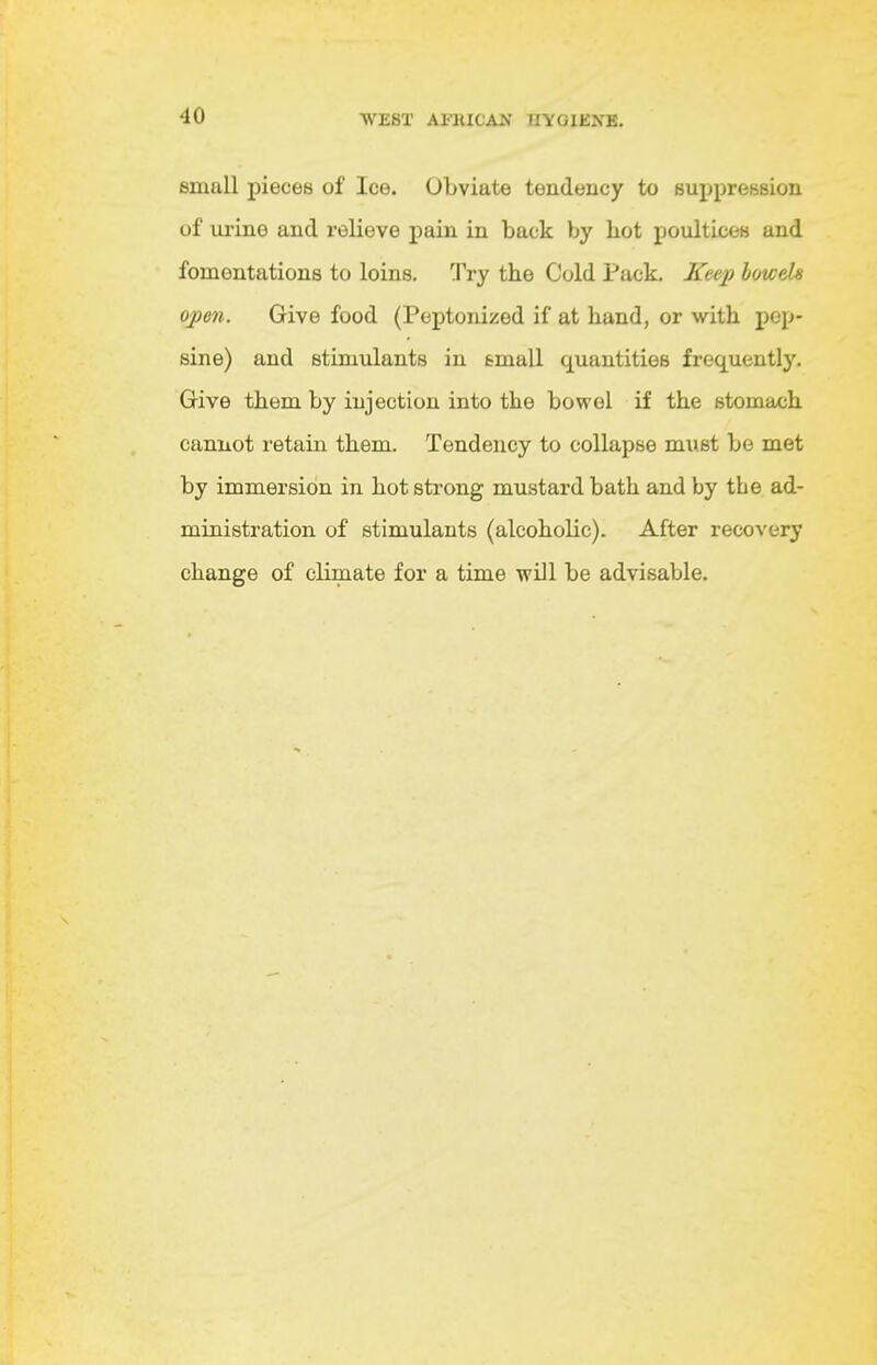 small pieces of Ice. Obviate tendency to suppression of ui'ine and relieve pain in back by hot poultices and fomentations to loins. Try the Cold Pack, Kee2) loweh open. Give food (Peptonized if at hand, or with pep- sine) and stimulants in email quantities frequently. Give them by injection into the bowel if the stomach cannot retain them. Tendency to collapse must be met by immersion in hot strong mustard bath and by the ad- ministration of stimulants (alcoholic). After recovery change of climate for a time will be advisable.