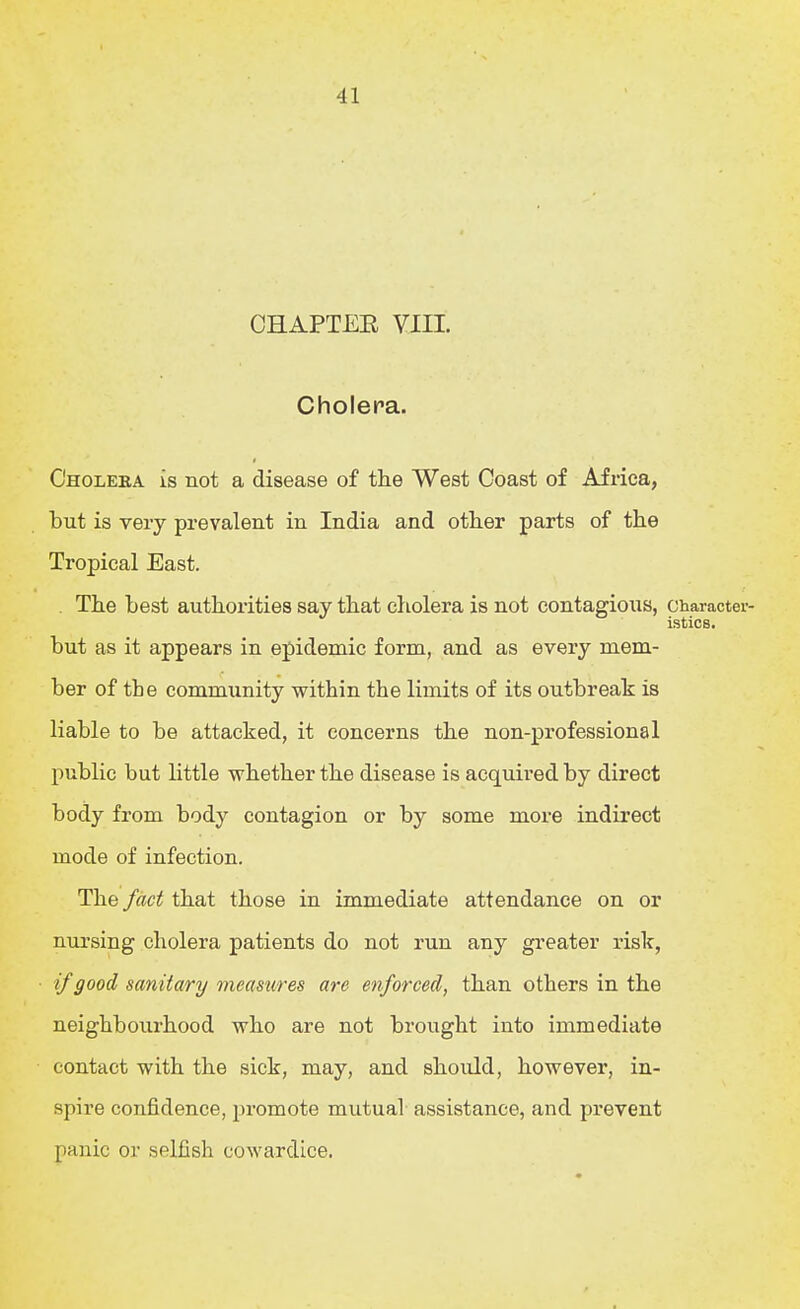 OHAPTEE VIII. Cholera. Cholera is not a disease of the West Coast of Africa, but is very prevalent in India and other parts of the Tropical East. . The best authorities say that cliolera is not contagious, character- istics. but as it appears in epidemic form, and as every mem- ber of the community within the limits of its outbreak is liable to be attacked, it concerns the non-professional public but little whether the disease is acquired by direct body from body contagion or by some more indirect mode of infection. The fact that those in immediate attendance on or nursing cholera patients do not run any greater risk, if good sanitary measures are enforced, than others in the neighbourhood who are not brought into immediate contact with the sick, may, and should, however, in- spire confidence, promote mutual assistance, and prevent panic or selfish cowardice.