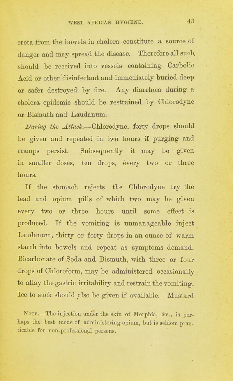creta I'rom the bowels in cholera constitute a source of clanger and may spread the disease. Therefore all such should be received into vessels containing Carbolic Acid or other disinfectant and immediately buried deep or safer destroyed by fii*e. Any diarrhoea during a cholera epidemic should be restrained by Chlorodyne or Bismuth and Laudanum. During the Attach.—Chlorodyne, forty drops should be given and repeated in two hours if purging and cramps persist. ^Subsequently it may be given in smaller doses, ten drops, every two or three hours. If the stomach rejects the Chlorodyne try the lead and opium pills of which two may be given every two or three hours until some effect is produced. If the vomiting is unmanageable inject Laudanum, thirty or forty drops in an ounce of warm starch into bowels and repeat as symptoms demand. Bicarbonate of Soda and Bismuth, with three or four drops of Chloroform, may be administered occasionally to allay the gastric irritability and restrain the vomiting. Ice to suck should also be given if available. Mustard Note.—The injection under the skin of Morphia, «&:c., is per- haps the beat mode of administering opium, but is seldom prac- ticable for non-professionjil persons.