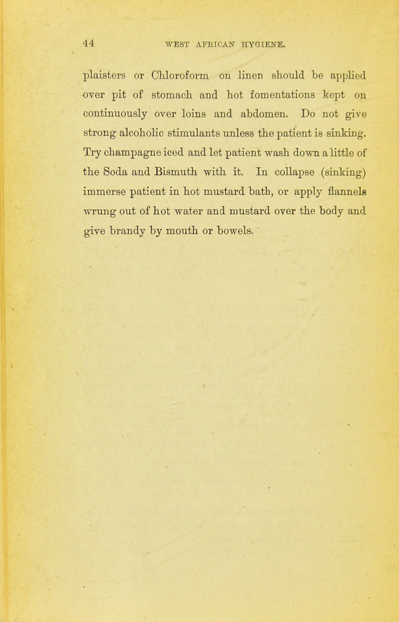 plaisters or Chloroform on linen should be applied over pit of stomach and hot fomentations kept on continuously over loins and abdomen. Do not give strong alcoholic stimulants unless the patient is sinking. Try champagne iced and let patient wash down a little of the Soda and Bismuth with it. In collapse (sinking) immerse patient in hot mustard bath, or apply flannels wrung out of hot water and mustard over the body and give brandy by mouth or bowels.