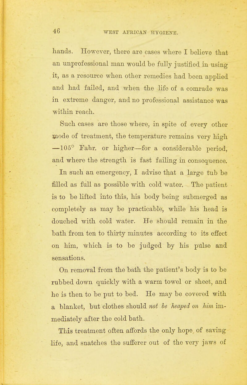 4G hands. However, there are cases where I believe that an unprofessional man would be fully justified in using it, as a resource when other remedies had been applied and had failed, and when the life of a comrade was in extreme danger, and no professional assistance was within reach. Such cases are those where, in spite of every other mode of treatment, the temperature remains very high —105° Fahr. or higher—for a considerable period, and where the strength is fast failing in consequence. In such an emergency, I advise that a large tub be filled as full as possible with cold water. The patient is to be lifted into this, his body being submerged as completely as may be practicable, while his head is douched with cold water. He should remain in the bath from ten to thirty minutes according to its effect on him, which is to be judged by his pulse and sensations. On removal from the bath the patient's body is to be rubbed down quickly with a warm towel or sheet, and he is then to be put to bed. He may be covered with a blanket, but clothes should not he headed on him im- mediately after the cold bath. This treatment often affords the only hope of saving life, and snatches the sufferer out of the very jaws of