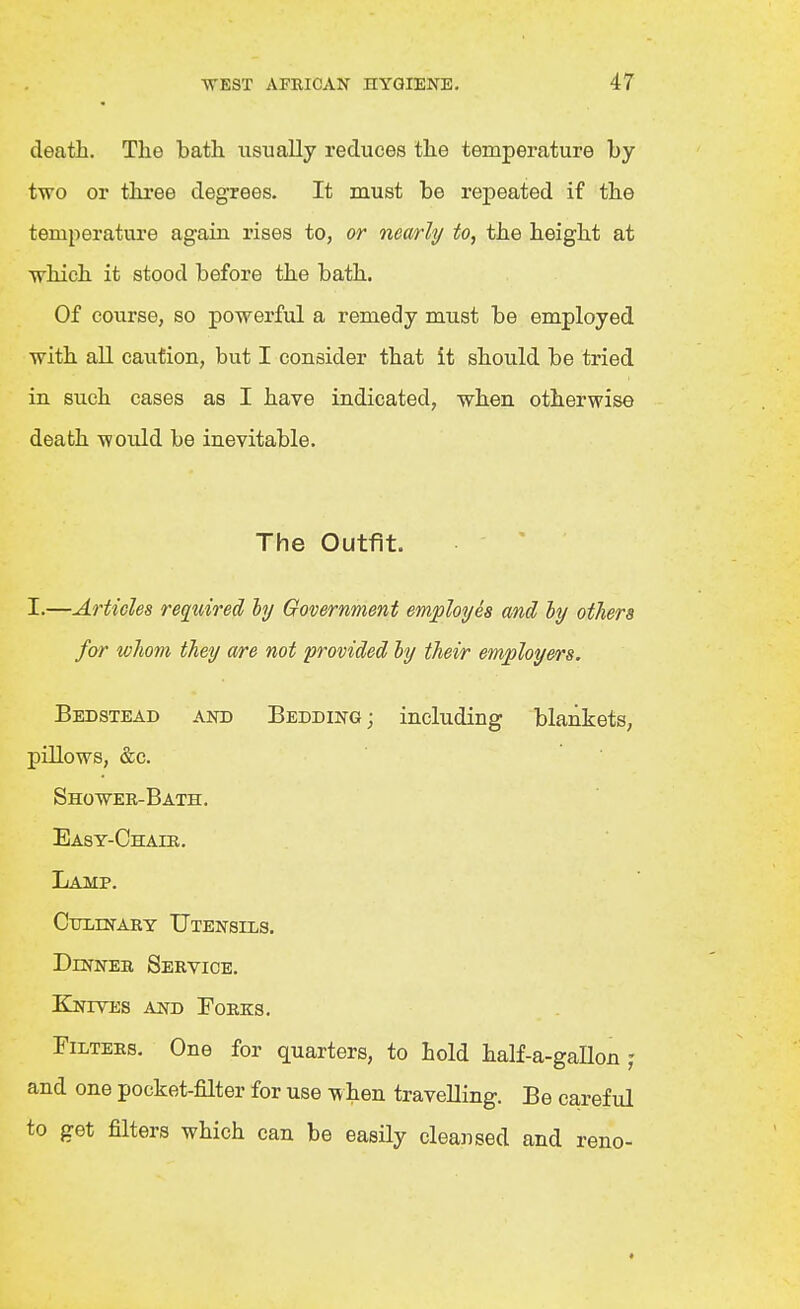 death. The bath usually reduces the temperature by- two or tlu-ee degrees. It must be repeated if the temperature again rises to, or nearly to, the height at which it stood before the bath. Of course, so powerful a remedy must be employed with all caution, but I consider that it should be tried in such cases as I have indicated, when otherwise death would be inevitable. The Outfit. . ' I.—Articles required hj Government employes and hy others for whom they are not provided ly their employers. Bedstead and Bedding ; including blankets, pillows, &c. Shower-Bath. Easy-Chair. Lamp. Culinary Utensils. Dinner Service. EInives and Forks. Filters. One for quarters, to hold half-a-gallon and one pocket-filter for use when travelling. Be careful to get filters which can be easily cleansed and reno-