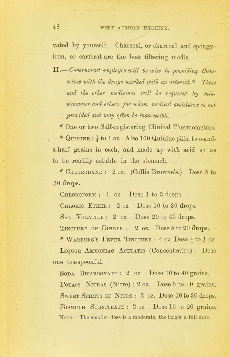 vated by yourself. Charcoal, or charcoal and spongy- iron, or carferal are the best filtering media. II.—Government employh will he wise in providing ihem- selves with the drugs marhed with an asterisk^ These and the other tnedicines will be required by mis- sionaries and others for whom medical assistance is not provided and may often he inaccessible. * One or two Self-registering Clinical Thermometers. * Quinine : ^ to 1 oz. Also 100 Quinine pills, two-and- a-half grains in each, and made up with acid so as to be readily soluble in the stomach. * Chlorodyne : 2 oz. (Collis Browne's.) Dose 5 to 30 drops. Chloroform : 1 oz. Dose 1 to 3 drops. Chloric Ether : 2 oz. Dose 10 to 30 drops. Sal Yoiatile : 2 oz. Dose 20 to 40 drops. Tincture of Ginger : 2 oz. Dose 5 to 20 drops. * War.burg's Fever Tincture : 4 oz. Dose |^ to ^ oz. Liquor Ammoniac Aoetatis (Concentrated) : Dose one tea-spoonful. Soda Bicarbonate: 2 oz. Dose 10 to 40 grains. Potass Nitras (Nitre) : 2 oz. Dose 5 to 10 gi-ains. Sweet Spirits of Nitre : 2 oz. Dose 10 to 30 drops. Bismuth Subnitrate : 2 oz. Dose 10 to 20 grains. Note.—The smaller dose is a moderate, the larger a full dose.