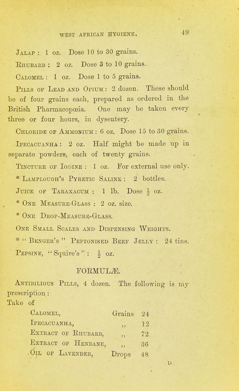 Jalap : 1 oz. Dose 10 to 30 grains. EnuBAEB : 2 oz. Dose 3 to 10 grains. Calomel : 1 oz. Dose 1 to 5 grains. Pills of Lead and Opium : 2 dozen. TKese should be of four grains each, prepared as ordered in the British Pharmacopoeia. One may be taken every three or four hours, in dysentery. Chloride of Ammonium : 6 oz. Dose 15 to 30 grains. Ipecacuanha : 2 oz. Half might be made up in separate powders, each of twenty grains. Tincture of Iodine : 1 oz. For external use only. * Lamplough's Pyretic Saline : 2 bottles. Juice of Taraxacum : 1 lb. Dose | oz. * One Measure-Glass : 2 oz. size. * One Drop-Measure-Glass. One Small Scales and Dispensing Weights. *  Benger's  Peptonised Beef Jelly : 24 tins. Pepsine, Squire's: | oz. FOEMULiB. ' Antibilious Pills, 4 dozen. The. following is my prescription: Take of Calomel, Grains 24 Ipecacuanha, 12 Extract of Ehubarb, 72 Extract of Henbane, 36 • Oil of Lavender, Drops 48