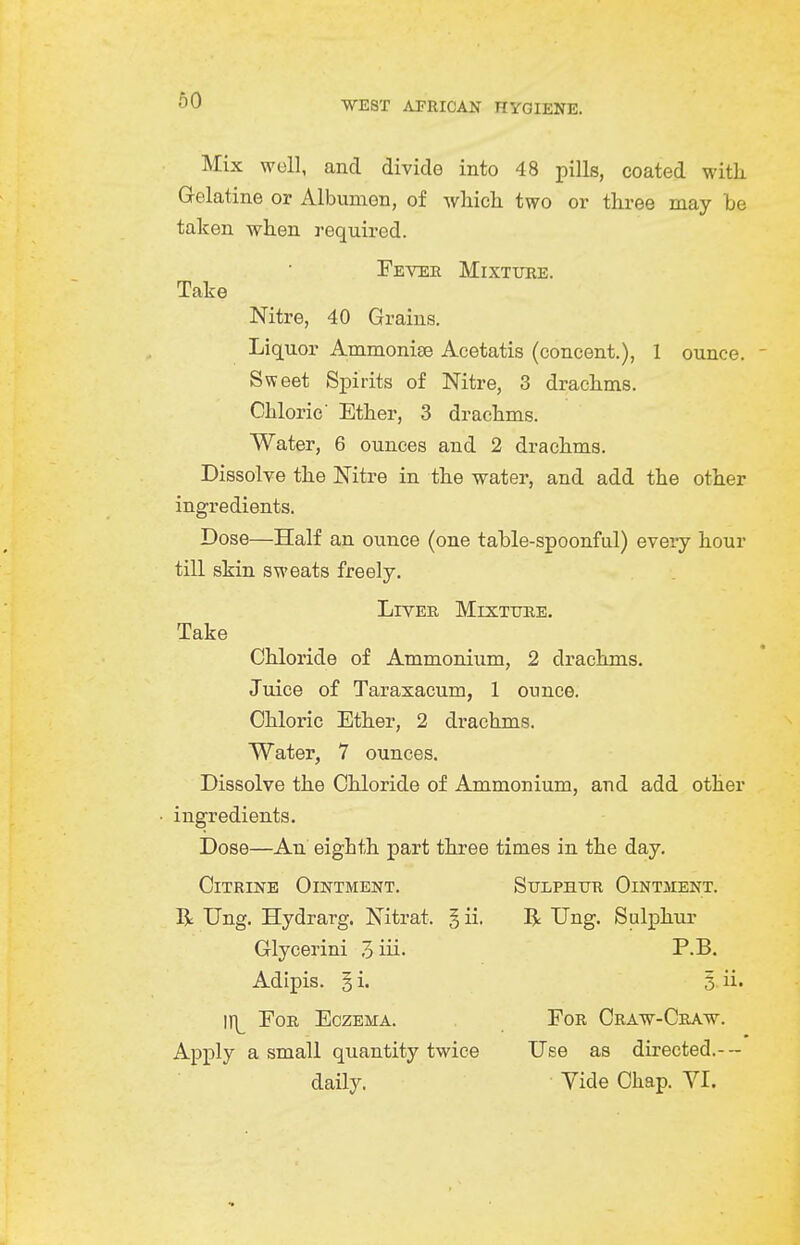 60 Mix woll, and divide into 48 pills, coated witk Gelatine or Albumen, of which two or three may be taken when required. Feveh Mixture. Talce Nitre, 40 Grains. Liquor Ammonise Acetatis (concent.), 1 ounce. Sweet Spirits of Nitre, 3 drachms. Chloric' Ether, 3 drachms. Water, 6 ounces and 2 drachms. Dissolve the Nitre in the water, and add the other ingredients. Dose—Half an ounce (one table-spoonful) every hour till skin sweats freely. LrVEE MlXTTJRE. Take Chloride of Ammonium, 2 drachms. Juice of Taraxacum, 1 ounce. Chloric Ether, 2 drachms. Water, 7 ounces. Dissolve the Chloride of Ammonium, and add other ■ ingredients. Dose—An eighth part three times in the day. Citrine Ointment. SuiiPHiTR Ointment. R Ung. Hydrarg. Nitrat. § ii. R Ung. Sulphur Glycerini 3iii' T.B. Adipis. § i. 5. ii. If]^ EoB Eczema. For Craw-Craw. Apply a small quantity twice Use as directed.--- daily. Vide Chap. VI.