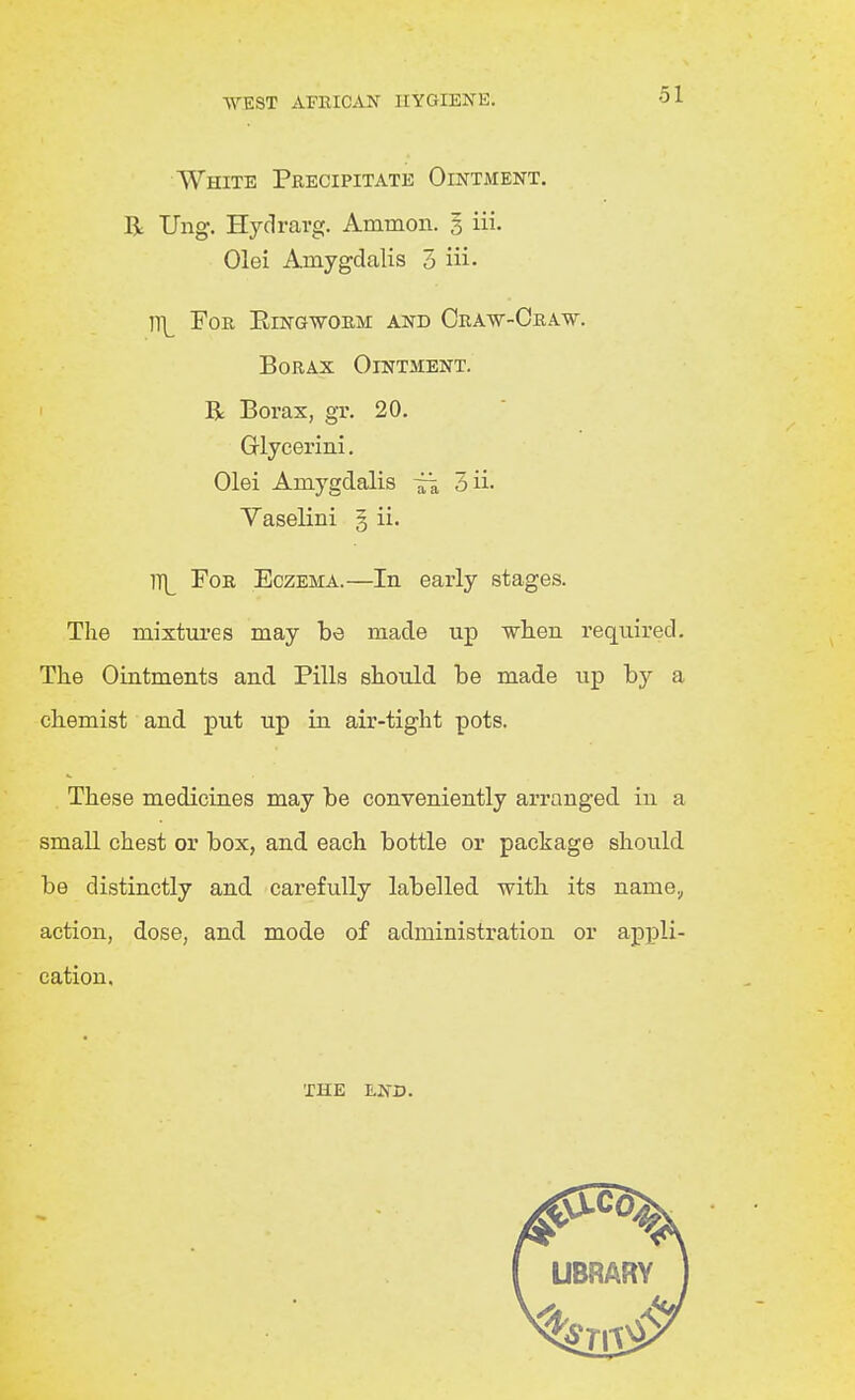 White Precipitate Ointment. R Ung. Hydravg. Ammon. 3 iii. Olei Amygdalis 3 iii- ]\ Foe, Eingwoem and Craw-Cra.w. Borax Ointment. R Borax, gr. 20. Grlycerini. Olei Amygdalis ^ 3ii- Yaselini § ii. 1T|_ For Eczema.—In early stages. The raixtni'es may be made up wlien required. The Ointments and Pills should be made up by a chemist and put up in air-tight pots. These medicines may be conveniently arranged in a small chest or box, and each bottle or package should be distinctly and carefully labelled with its name.^ action, dose, and mode of administration or appli- cation. the end.