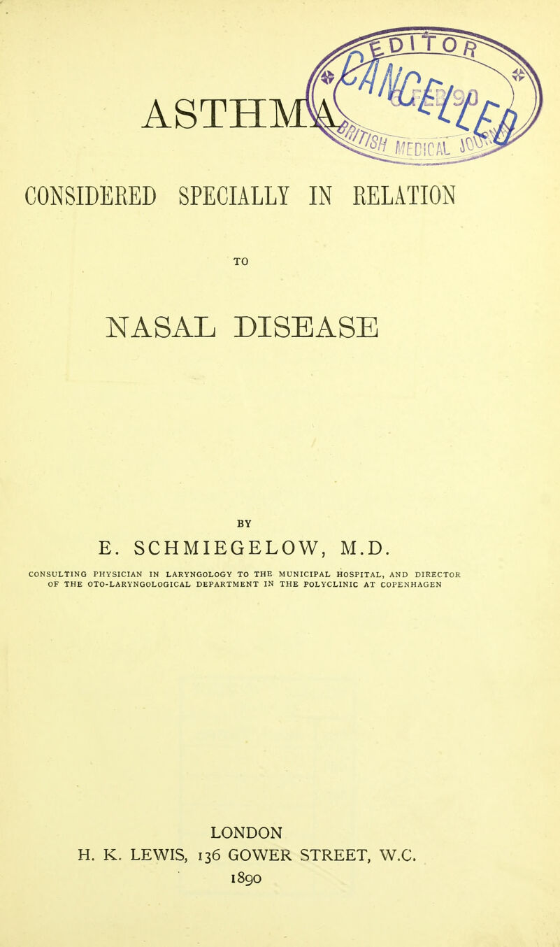 CONSIDERED SPECIALLY IN RELATION TO NASAL DISEASE BY E. SCHMIEGELOW, M.D. CONSULTING PHYSICIAN IN LARYNGOLOGY TO THE MUNICIPAL HOSPITAL, AND DIRECTOR OF THE OTO-LARYNGOLOGICAL DEPARTMENT IN THE POLYCLINIC AT COPENHAGEN LONDON H. K. LEWIS, 136 GOWER STREET, W.C. 1890