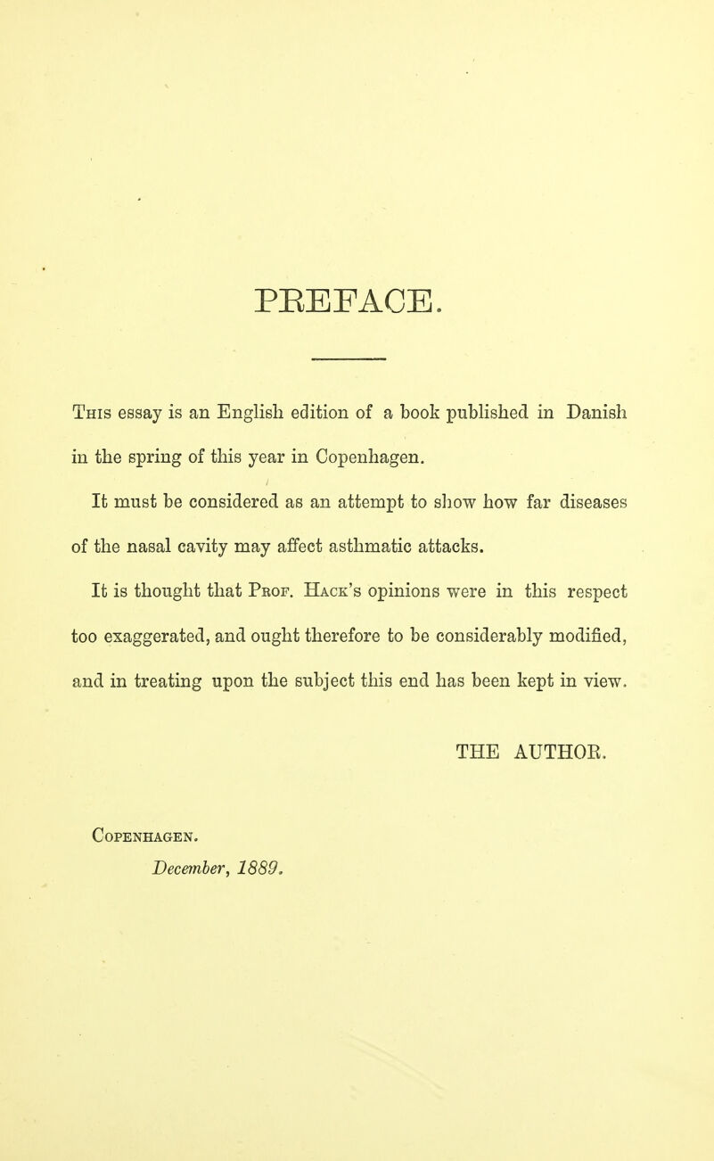 PEEFACE. This essay is an English edition of a book published in Danish in the spring of this year in Copenhagen. It must be considered as an attempt to show how far diseases of the nasal cavity may affect asthmatic attacks. It is thought that Peof. Hack's opinions were in this respect too exaggerated, and ought therefore to be considerably modified, and in treating upon the subject this end has been kept in view. THE AUTHOR. Copenhagen. December, 1889,