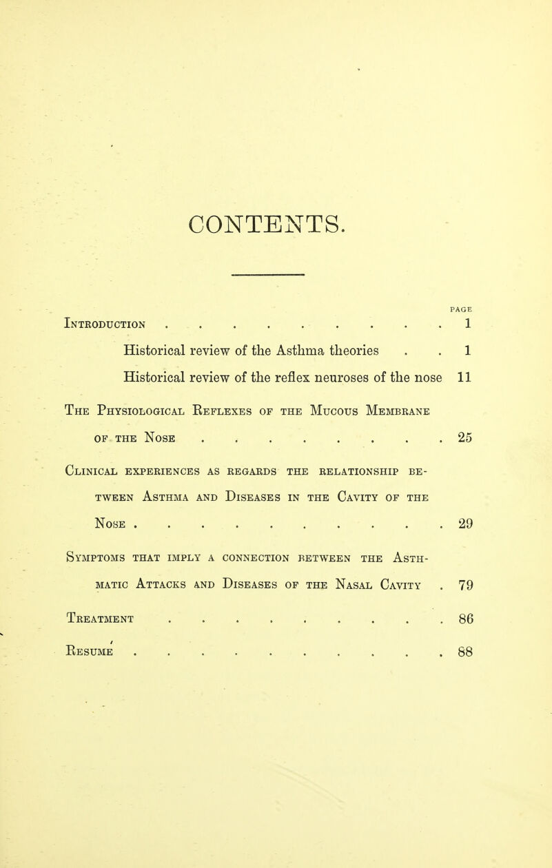 CONTENTS. PAGE Introduction . . . . . . . . .1 Historical review of the Asthma theories . . 1 Historical review of the reflex neuroses of the nose 11 The Physiological Eeflexes of the Mucous Membrane of the Nose ........ 25 Clinical experiences as regards the relationship be- tween Asthma and Diseases in the Cavity of the Nose 29 Symptoms that imply a connection between the Asth- matic Attacks and Diseases of the Nasal Cavity . 79 Treatment ......... 86 Resume . . . . . . . . . .88