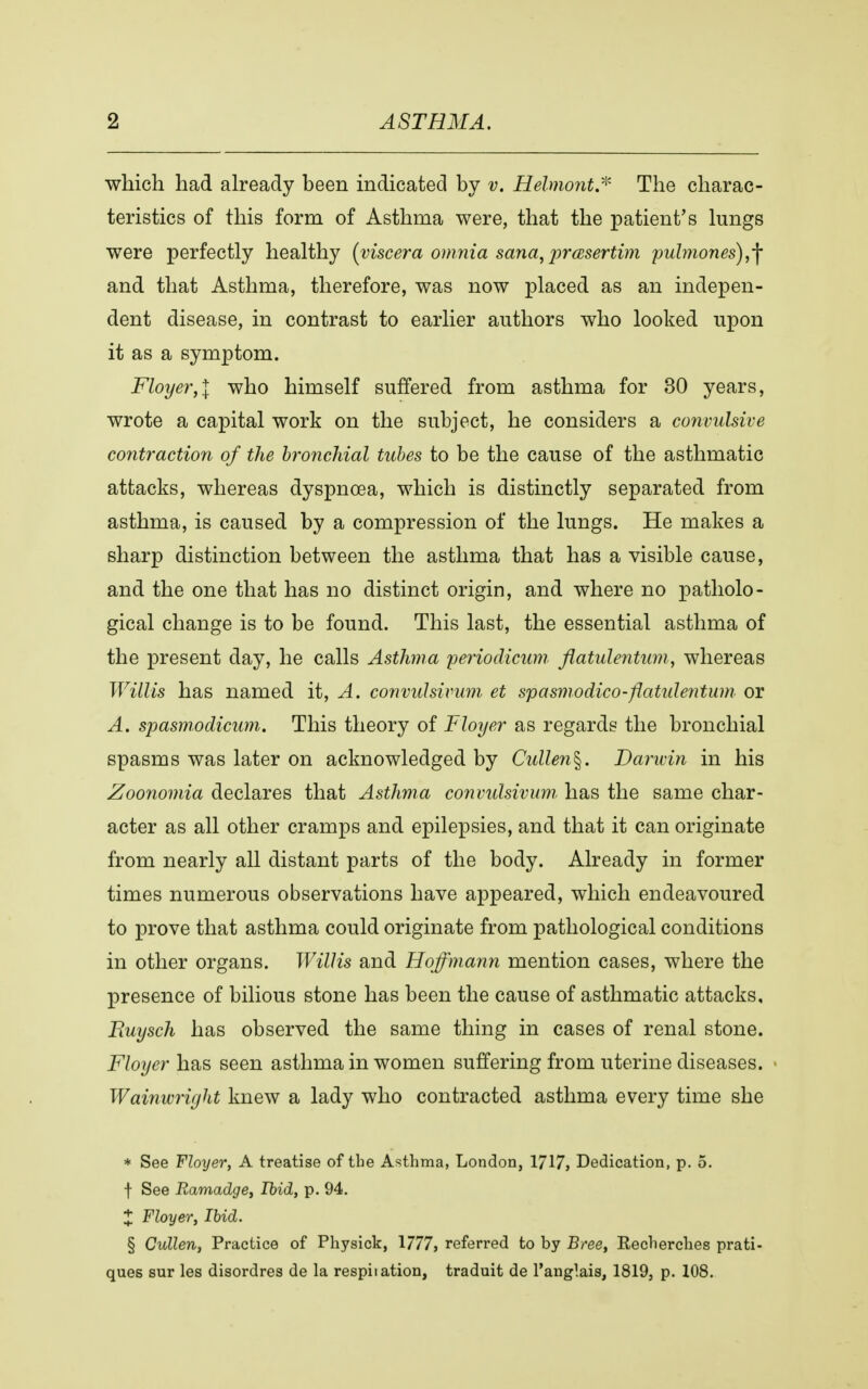 which had already been indicated by v. Helmont* The charac- teristics of this form of Asthma were, that the patient's lungs were perfectly healthy (viscera omnia sana, præsertim pulmones) ,f and that Asthma, therefore, was now placed as an indepen- dent disease, in contrast to earlier authors who looked upon it as a symptom. Floyer,l who himself suffered from asthma for 30 years, wrote a capital work on the subject, he considers a convulsive contraction of the bronchial tubes to be the cause of the asthmatic attacks, whereas dyspnoea, which is distinctly separated from asthma, is caused by a compression of the lungs. He makes a sharp distinction between the asthma that has a visible cause, and the one that has no distinct origin, and where no patholo- gical change is to be found. This last, the essential asthma of the present day, he calls Asthma feriodicum flatulentum, whereas Willis has named it, A. convulsivum, et spasmodico-flatidentum or A. spasmodicum. This theory of Floyer as regards the bronchial spasms was later on acknowledged by Cullen§. Darwin in his Zoonomia declares that Asthma convulsivum has the same char- acter as all other cramps and epilepsies, and that it can originate from nearly all distant parts of the body. Already in former times numerous observations have appeared, which endeavoured to prove that asthma could originate from pathological conditions in other organs. Willis and Hoffmann mention cases, where the presence of bilious stone has been the cause of asthmatic attacks, Ruysch has observed the same thing in cases of renal stone. Floyer has seen asthma in women suffering from uterine diseases. Wainwright knew a lady who contracted asthma every time she * See Floyer, A treatise of the Asthma, London, 1717, Dedication, p. 5. f See Ramadge, Ibid, p. 94. 1 Floyer, Ibid. § Cullen, Practice of Physick, 1777, referred to by Bree, Keclierches prati- ques sur les disordres de la respiration, traduit de l'anglais, 1819, p. 108.