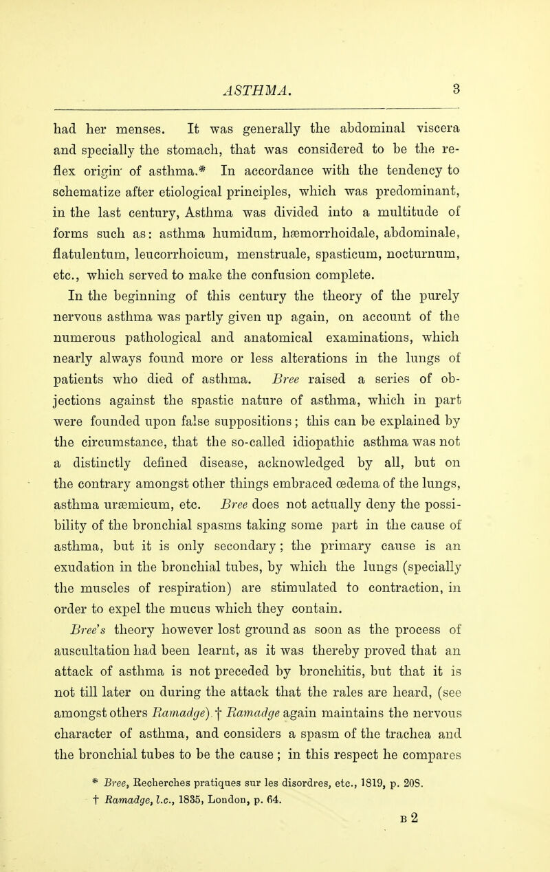 had her menses. It was generally the abdominal viscera and specially the stomach, that was considered to be the re- flex origin of asthma,* In accordance with the tendency to schematize after etiological principles, which was predominant, in the last century, Asthma was divided into a multitude of forms such as: asthma humidum, hæmorrhoidale, abdominale, flatulentum, leucorrhoicum, menstruale, spasticum, nocturnum, etc., which served to make the confusion complete. In the beginning of this century the theory of the purely nervous asthma was partly given up again, on account of the numerous pathological and anatomical examinations, which nearly always found more or less alterations in the lungs of patients who died of asthma. Bree raised a series of ob- jections against the spastic nature of asthma, which in part were founded upon false suppositions; this can be explained by the circumstance, that the so-called idiopathic asthma was not a distinctly defined disease, acknowledged by all, but on the contrary amongst other things embraced oedema of the lungs, asthma uræmicum, etc. Bree does not actually deny the possi- bility of the bronchial spasms taking some part in the cause of asthma, but it is only secondary; the primary cause is an exudation in the bronchial tubes, by which the lungs (specially the muscles of respiration) are stimulated to contraction, in order to expel the mucus which they contain. Bree's theory however lost ground as soon as the process of auscultation had been learnt, as it was thereby proved that an attack of asthma is not preceded by bronchitis, but that it is not till later on during the attack that the rales are heard, (see amongst others Ramadge).-\ Ramadge again maintains the nervous character of asthma, and considers a spasm of the trachea and the bronchial tubes to be the cause ; in this respect he compares * Bree, Recherches pratiques sur les disordres, etc., 1819, p. 20S. t Ramadge, I.e., 1835, London, p. 64. b2