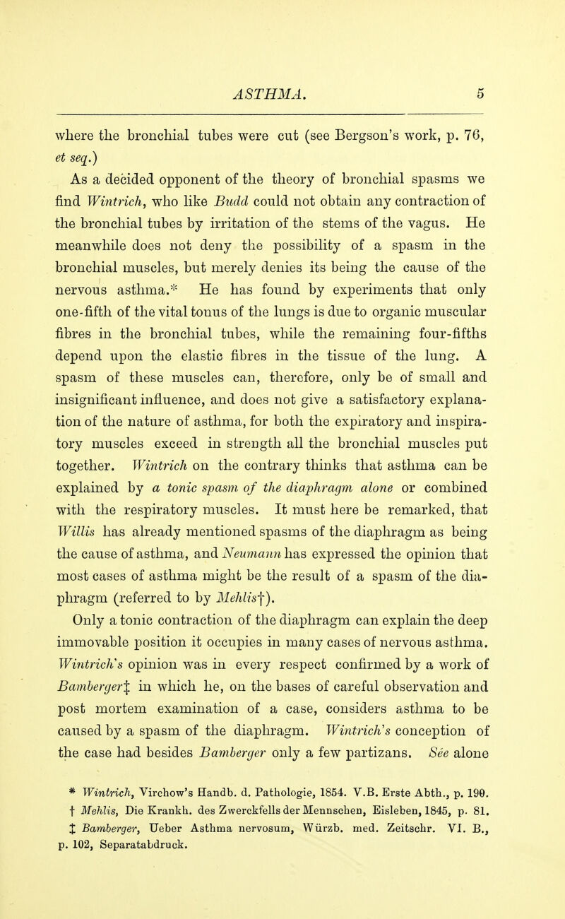 where the bronchial tubes were cut (see Bergson's work, p. 76, et seq.) As a decided opponent of the theory of bronchial spasms we find Wintrich, who like Budd could not obtain any contraction of the bronchial tubes by irritation of the stems of the vagus. He meanwhile does not deny the possibility of a spasm in the bronchial muscles, but merely denies its being the cause of the nervous asthma.* He has found by experiments that only one-fifth of the vital tonus of the lungs is due to organic muscular fibres in the bronchial tubes, while the remaining four-fifths depend upon the elastic fibres in the tissue of the lung. A spasm of these muscles can, therefore, only be of small and insignificant influence, and does not give a satisfactory explana- tion of the nature of asthma, for both the expiratory and inspira- tory muscles exceed in streugth all the bronchial muscles put together. Wintrich on the contrary thinks that asthma can be explained by a tonic spasm of the diaphragm alone or combined with the respiratory muscles. It must here be remarked, that Willis has already mentioned spasms of the diaphragm as being the cause of asthma, and Neumann has expressed the opinion that most cases of asthma might be the result of a spasm of the dia- phragm (referred to by Mehlis-\). Only a tonic contraction of the diaphragm can explain the deep immovable position it occupies in many cases of nervous asthma. WintricKs opinion was in every respect confirmed by a work of Bamberger^ in which he, on the bases of careful observation and post mortem examination of a case, considers asthma to be caused by a spasm of the diaphragm. WintricKs conception of the case had besides Bamberger only a few partizans. Sée alone * Wintrich, Virchow's Handb. d. Pathologie, 1854. V.B. Erste Abth., p. 190. t Mehlis, Die Krankh. des Zwerckfells der Mennschen, Eisleben, 1845, p. 81. X Bamberger, Ueber Asthma nervosum, Wiirzb. med. Zeitscbr. VI. B., p. 102, Separatabdruck.