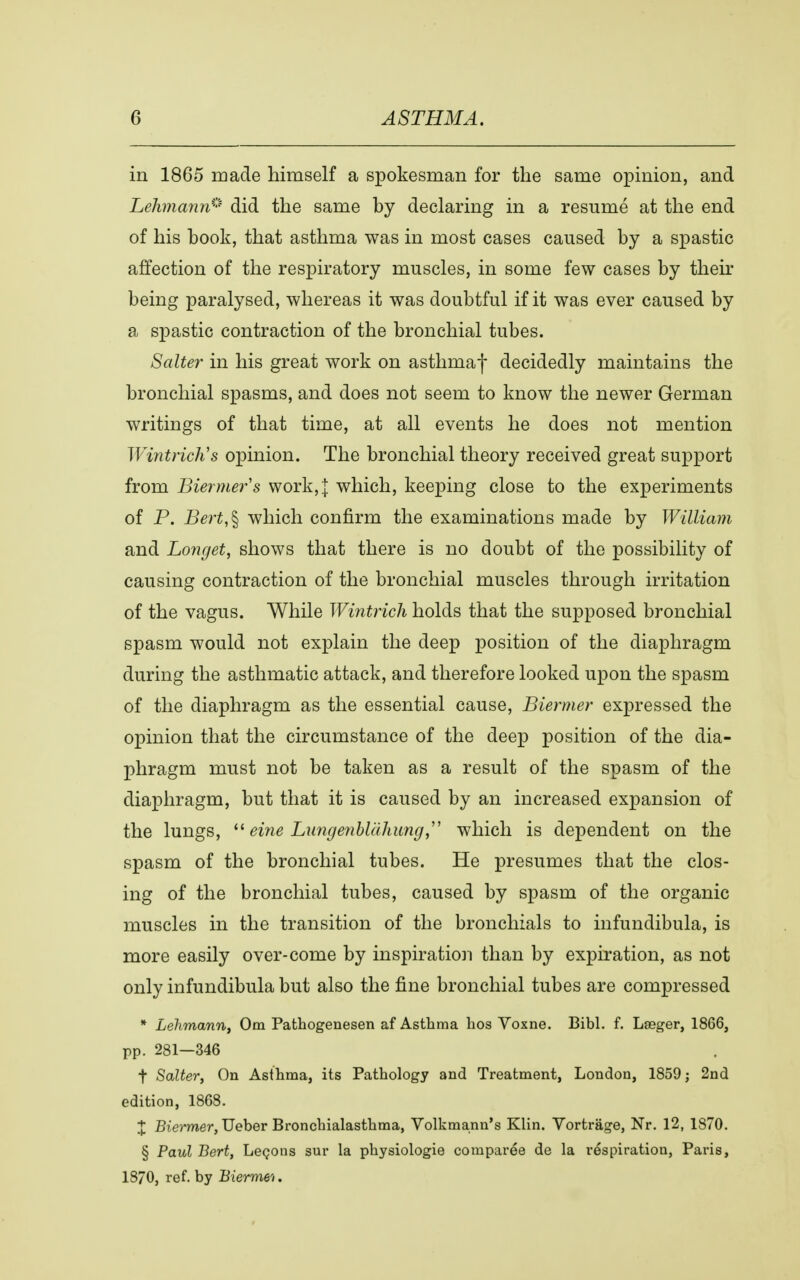 in 1865 made himself a spokesman for the same opinion, and Lehmann* did the same by declaring in a resumé at the end of his book, that asthma was in most cases caused by a spastic affection of the respiratory muscles, in some few cases by their being paralysed, whereas it was doubtful if it was ever caused by a spastic contraction of the bronchial tubes. Salter in his great work on asthmaf decidedly maintains the bronchial spasms, and does not seem to know the newer German writings of that time, at all events he does not mention Wintrich's opinion. The bronchial theory received great support from Biermer s work,]: which, keeping close to the experiments of P. Bert,% which confirm the examinations made by William and Longet, shows that there is no doubt of the possibility of causing contraction of the bronchial muscles through irritation of the vagus. While Wintrich holds that the supposed bronchial spasm would not explain the deep position of the diaphragm during the asthmatic attack, and therefore looked upon the spasm of the diaphragm as the essential cause, Biermer expressed the opinion that the circumstance of the deep position of the dia- phragm must not be taken as a result of the spasm of the diaphragm, but that it is caused by an increased expansion of the lungs,  eine Lungenblahung which is dependent on the spasm of the bronchial tubes. He presumes that the clos- ing of the bronchial tubes, caused by spasm of the organic muscles in the transition of the bronchials to infundibula, is more easily over-come by inspiration than by expiration, as not only infundibula but also the fine bronchial tubes are compressed * Lehmann, Om Pathogenesen af Asthma hos Yoxne. Bibi. f. Læger, 1866, pp. 281-346 t Salter, On Asthma, its Pathology and Treatment, London, 1859 j 2nd edition, 1868. % Biermer, Ueber Bronchialasthma, Volkmann's Klin. Yortråge, Nr. 12, 1870. § Paul Bert, Lecons sur la physiologie comparée de la respiration, Paris, 18/0, ref. by Biermer.