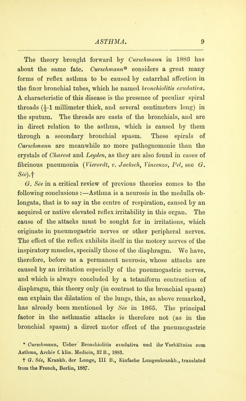 The theory brought forward by Curschmann in 1883 has about the same fate. Curschmann* considers a great many forms of reflex asthma to be caused by catarrhal affection in the finer bronchial tubes, which he named bronchiolitis exudativa. A characteristic of this disease is the presence of peculiar spiral threads (^-1 millimeter thick, and several centimeters long) in the sputum. The threads are casts of the bronchials, and are in direct relation to the asthma, which is caused by them through a secondary bronchial spasm. These spirals of Curschmann are meanwhile no more pathognomonic than the crystals of Charcot and Leyden, as they are also found in cases of fibrinous pneumonia (Vierordt, v. Jacksch, Vincenzo, Pel, see G. Séé).^ G. Sée in a critical review of previous theories comes to the following conclusions :—Asthma is a neurosis in the medulla ob- longata, that is to say in the centre of respiration, caused by an acquired or native elevated reflex irritability in this organ. The cause of the attacks must be sought for in irritations, which originate in pneumogastric nerves or other peripheral nerves. The effect of the reflex exhibits itself in the motory nerves of the inspiratory muscles, specially those of the diaphragm. We have, therefore, before us a permanent neurosis, whose attacks are caused by an irritation especially of the pneumogastric nerves, and which is always concluded by a tetaniform contraction of diaphragm, this theory only (in contrast to the bronchial spasm) can explain the dilatation of the lungs, this, as above remarked, has already been mentioned by See in 1865. The principal factor in the asthmatic attacks is therefore not (as in the bronchial spasm) a direct motor effect of the pneumogastric * Curschmann, Ueber Bronchiolitis exudativa und ihr Verbåltniss zum Asthma, Archiv f. klin. Medicin, 32 B., 1883. t O. Sée, Krankh. der Lunge, III B., Einfache Luugenkrankh., translated from the French, Berlin, 1887.