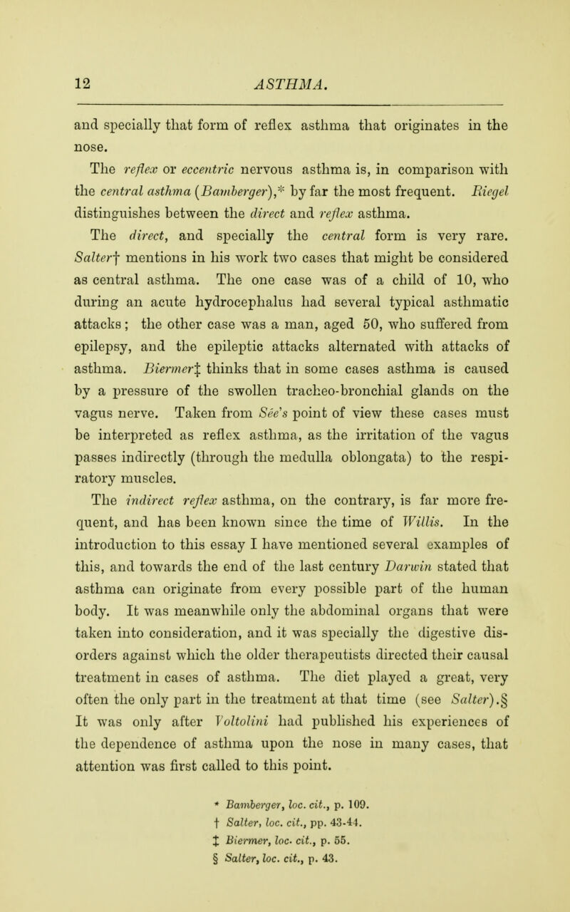 and specially that form of reflex asthma that originates in the nose. The reflex or eccentric nervous asthma is, in comparison with the central asthma (Bamberger) * by far the most frequent. Biegel distinguishes between the direct and reflex asthma. The direct, and specially the central form is very rare. Salterf mentions in his work two cases that might be considered as central asthma. The one case was of a child of 10, who during an acute hydrocephalus had several typical asthmatic attacks; the other case was a man, aged 50, who suffered from epilepsy, and the epileptic attacks alternated with attacks of asthma. Biermer\ thinks that in some cases asthma is caused by a pressure of the swollen tracheo-bronchial glands on the vagus nerve. Taken from See's point of view these cases must be interpreted as reflex asthma, as the irritation of the vagus passes indirectly (through the medulla oblongata) to the respi- ratory muscles. The indirect reflex asthma, on the contrary, is far more fre- quent, and has been known since the time of Willis. In the introduction to this essay I have mentioned several examples of this, and towards the end of the last century Darwin stated that asthma can originate from every possible part of the human body. It was meanwhile only the abdominal organs that were taken into consideration, and it was specially the digestive dis- orders against which the older therapeutists directed their causal treatment in cases of asthma. The diet played a great, very often the only part in the treatment at that time (see Salter).§ It was only after Voltolini had published his experiences of the dependence of asthma upon the nose in many cases, that attention was first called to this point. * Bamberger, loc. ext., p. 109. f Salter, loc. cit., pp. 43-44. X Biermer, loc. cit., p. 55. § Salter, loc. cit., p. 43.