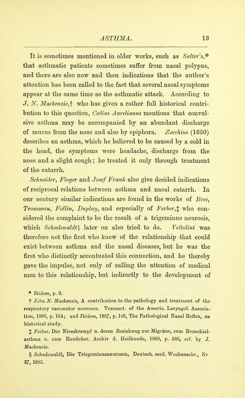 It is sometimes mentioned in older works, such as Salter's® that asthmatic patients sometimes suffer from nasal polypus, and there are also now and then indications that the author's attention has been called to the fact that several nasal symptoms appear at the same time as the asthmatic attack. According to J. N. Mackenzie,^ who has givea a rather full historical contri- bution to this question, Cælius Aurelianus mentions that convul- sive asthma may be accompanied by an abundant discharge of mucus from the nose and also by epiphora. Zecchius (1650) describes an asthma, which he believed to be caused by a cold in the head, the symptoms were headache, discharge from the nose and a slight cough; he treated it only through treatment of the catarrh. Schneider, Floyer and Josef Frank also give decided indications of reciprocal relations between asthma and nasal catarrh. In our century similar indications are found in the works of Bree, Trousseau, Follin, Duplay, and especially of Ferber,\ who con- sidered the complaint to be the result of a trigeminus neurosis, which Schadewaldt^ later on also tried to do. Voltolini was therefore not the first who knew of the relationship that could exist between asthma and the nasal diseases, but he was the first who distinctly accentuated this connection, and he thereby gave the impulse, not only of calling the attention of medical men to this relationship, but indirectly to the development of * Ibidem, p. 9. t John N. Mackenzie, A contribution to the pathology and treatment of the respiratory vasomotor neuroses. Transact, of the Americ. Laryngol. Associa- tion, 1886, p. 154; and Ibidem, 1887, p. 105, The Pathological Nasal Eeflex, an historical study. X Ferber, Der Niesskrampf u. deren Beziehung zur Migråne, zum Bronchial- asthma u. zum Heufieber. Archiv d. Heilkunde, 1869, p. 586, ref. by J. Mackenzie. § Schadewaldt, Die Triegeminusneurosen, Deutsch. med. Wochenschr., Nr 37, 1885.