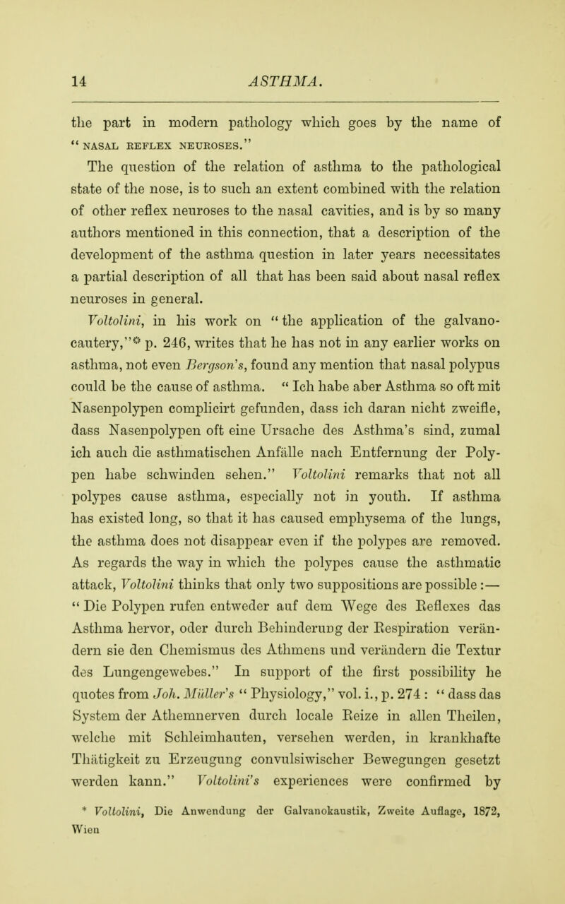 the part in modern pathology which goes by the name of nasal reflex neuroses. The question of the relation of asthma to the pathological state of the nose, is to such an extent combined with the relation of other reflex neuroses to the nasal cavities, and is by so many authors mentioned in this connection, that a description of the development of the asthma question in later years necessitates a partial description of all that has been said about nasal reflex neuroses in general. Voltolini, in his work on the application of the galvano- cautery,® p. 246, writes that he has not in any earlier works on asthma, not even Bergson's, found any mention that nasal polypus could be the cause of asthma.  Ich habe aber Asthma so oft mit Nasenpolypen complicirt gefunden, dass ich daran nicht zweifle, dass Nasenpolypen oft eine Ursache des Asthma's sind, zumal ich auch die asthmatischen Anfiille nach Entfernung der Poly- pen habe schwinden sehen. Voltolini remarks that not all polypes cause asthma, especially not in youth. If asthma has existed long, so that it has caused emphysema of the lungs, the asthma does not disappear even if the polypes are removed. As regards the way in which the polypes cause the asthmatic attack, Yoltolini thiuks that only two suppositions are possible :—  Die Polypen rufen entweder auf dem Wege des Eeflexes das Asthma hervor, oder durch Behinderuug der Eespiration verån- dern sie den Chemismus des Athmens und veråndern die Textur des Lungengewebes. In support of the first possibility he quotes from Joh. Midler s  Physiology, vol. i., p. 274 :  dass das System der Athemnerven durch locale Keize in alien Theilen, welche mit Schleimhauten, versehen werden, in krankhafte Tliiitigkeit zu Erzeugung convulsiwischer Bewegungen gesetzt werden kann. Voltolini's experiences were confirmed by * Voltolini, Die Anwendung der Galvanokaustik, Zweite Auflage, 1872, Wien