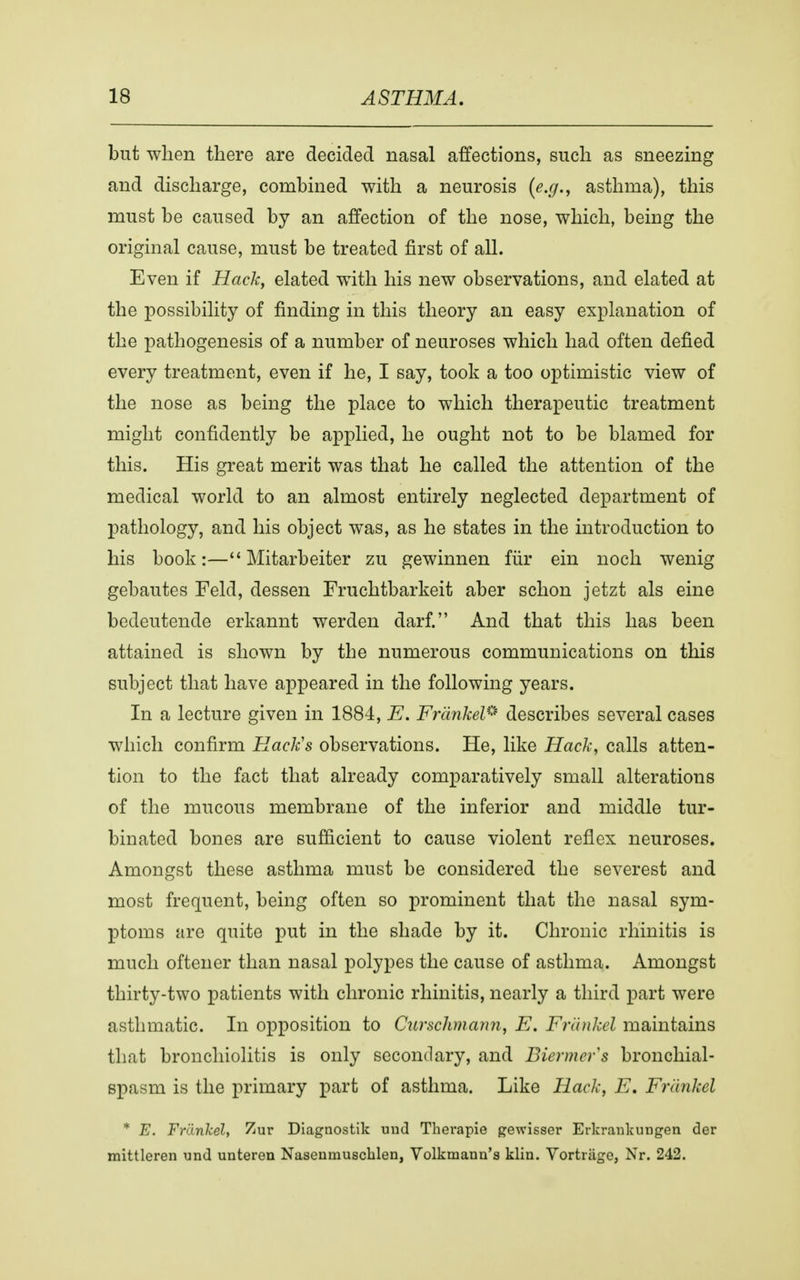 but when there are decided nasal affections, such as sneezing and discharge, combined with a neurosis {e.g., asthma), this must be caused by an affection of the nose, which, being the original cause, must be treated first of all. Even if Hack, elated with his new observations, and elated at the possibility of finding in this theory an easy explanation of the pathogenesis of a number of neuroses which had often defied every treatment, even if he, I say, took a too optimistic view of the nose as being the place to which therapeutic treatment might confidently be applied, he ought not to be blamed for this. His great merit was that he called the attention of the medical world to an almost entirely neglected department of pathology, and his object was, as he states in the introduction to his book:— Mitarbeiter zu gewinnen fur ein noch wenig gebautes Feld, dessen Fruchtbarkeit aber schon jetzt als eine bedeutende erkannt werden darf. And that this has been attained is shown by the numerous communications on this subject that have appeared in the following years. In a lecture given in 1884, E. FrcinkelP describes several cases which confirm Hack's observations. He, like Hack, calls atten- tion to the fact that already comparatively small alterations of the mucous membrane of the inferior and middle tur- binated bones are sufficient to cause violent reflex neuroses. Amongst these asthma must be considered the severest and most frequent, being often so prominent that the nasal sym- ptoms are quite put in the shade by it. Chronic rhinitis is much oftener than nasal polypes the cause of asthma. Amongst thirty-two patients with chronic rhinitis, nearly a third part were asthmatic. In opposition to Curschmann, E. Frankel maintains that bronchiolitis is only secondary, and Biermcrs bronchial- spasm is the primary part of asthma. Like Hack, E. Frankel * E. Frankel, Zur Diagnostik und Therapie gewisser Erkrankungen der mittleren und unteren Nasenmuscblen, Volkmann's klin. Vortriige, Nr. 242.