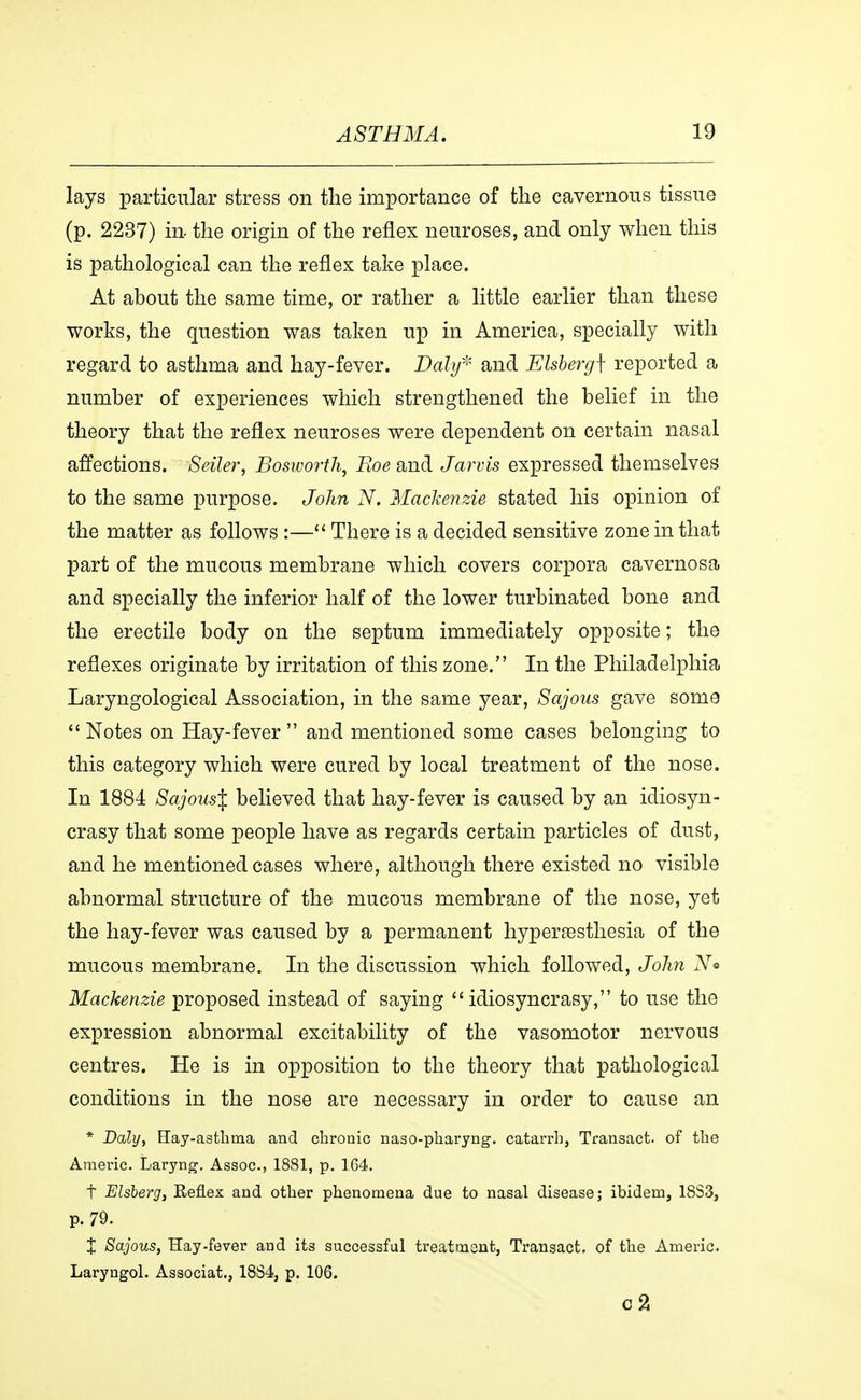 lays particular stress on the importance of the cavernous tissue (p. 2237) in the origin of the reflex neuroses, and only when this is pathological can the reflex take place. At about the same time, or rather a little earlier than these works, the question was taken up in America, specially with regard to asthma and hay-fever. Daly* and Elsberg\ reported a number of experiences which strengthened the belief in the theory that the reflex neuroses were dependent on certain nasal affections. Seller, Bosworth, Boe and Jarvis expressed themselves to the same purpose. John N. Mackenzie stated his opinion of the matter as follows :— There is a decided sensitive zone in that part of the mucous membrane which covers corpora cavernosa and specially the inferior half of the lower turbinated bone and the erectile body on the septum immediately opposite; the reflexes originate by irritation of this zone. In the Philadelphia Laryngological Association, in the same year, Sajous gave some  Notes on Hay-fever  and mentioned some cases belonging to this category which were cured by local treatment of the nose. In 1884 Sajous% believed that hay-fever is caused by an idiosyn- crasy that some people have as regards certain particles of dust, and he mentioned cases where, although there existed no visible abnormal structure of the mucous membrane of the nose, yet the hay-fever was caused by a permanent hyperæsthesia of the mucous membrane. In the discussion which followed, John No Mackenzie proposed instead of saying  idiosyncrasy, to use the expression abnormal excitability of the vasomotor nervous centres. He is in opposition to the theory that pathological conditions in the nose are necessary in order to cause an * Daly, Hay-asthma and chronic naso-pharyng. catarrh, Transact, of the Americ. Laryng. Assoc., 1881, p. 164. t Elsberg, Reflex and other phenomena due to nasal disease; ibidem, 18S3, p. 79. X Sajous, Hay-fever and its successful treatment, Transact, of the Americ. Laryngol. Associat., 18S4, p. 106. c2