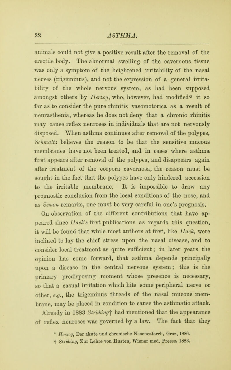 animals could not give a positive result after the removal of the erectile body. The abnormal swelling of the cavernous tissue was only a symptom of the heightened irritability of the nasal nerves (trigeminus), and not the expression of a general irrita- bility of the whole nervous system, as had been supposed amongst others by Herzog, who, however, had modified0 it so far as to consider the pure rhinitis vasomotorica as a result of neurasthenia, whereas he does not deny that a chronic rhinitis may cause reflex neuroses in individuals that are not nervously disposed. When asthma continues after removal of the polypes, Schmaltz believes the reason to be that the sensitive mucous membranes have not been treated, and in cases where asthma first appears after removal of the polypes, and disappears again after treatment of the corpora cavernosa, the reason must be sought in the fact that the polypes have only hindered accession to the irritable membrane. It is impossible to draw any prognostic conclusion from the local conditions of the nose, and as Semon remarks, one must be very careful in one's prognosis. On observation of the different contributions that have ap- peared since Hack's first publications as regards this question, it will be found that while most authors at first, like Hack, were inclined to lay the chief stress upon the nasal disease, and to consider local treatment as quite sufficient; in later years the opinion has come forward, that asthma depends principally upon a disease in the central nervous system; this is the primary predisposing moment whose presence is necessary, so that a casual irritation which hits some peripheral nerve or other, e.g., the trigeminus threads of the nasal mucous mem- brane, may be placed in condition to cause the asthmatic attack. Already in 1883 Strubwg^ had mentioned that the appearance of reflex neuroses was governed by a law. The fact that they * Herzog, Der akute und clironisclie Nasencatarrh, Graz, 18S6. t Shilling, Zur Lelire von Husten, Wiener med. Presse, 1883.