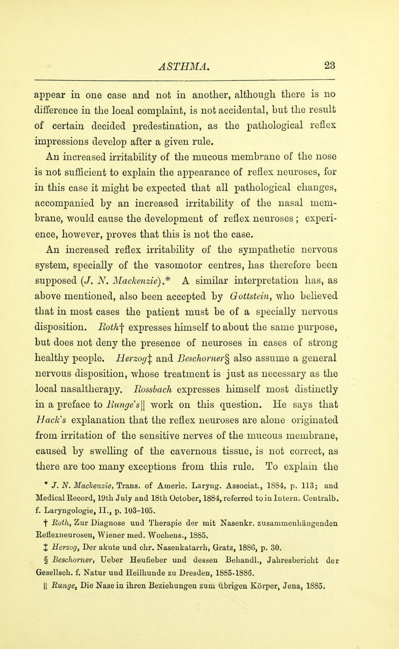 appear in one case and not in another, although there is no difference in the local complaint, is not accidental, hut the result of certain decided predestination, as the pathological reflex impressions develop after a given rule. An increased irritability of the mucous membrane of the nose is not sufficient to explain the appearance of reflex neuroses, for in this case it might be expected that all pathological changes, accompanied by an increased irritability of the nasal mem- brane, would cause the development of reflex neuroses ; experi- ence, however, proves that this is not the case. An increased reflex irritability of the sympathetic nervous system, specially of the vasomotor centres, has therefore been supposed (J. N. Mackenzie) * A similar interpretation has, as above mentioned, also been accepted by Gottstein, who believed that in most cases the patient must be of a specially nervous disposition. Roth-f expresses himself to about the same purpose, but does not deny the presence of neuroses in cases of strong healthy people. Herzog\ and Beschomer^ also assume a general nervous disposition, whose treatment is just as necessary as the local nasaltherapy. Rossbach expresses himself most distinctly in a preface to Runge's || work on this question. He says that Back's explanation that the reflex neuroses are alone originated from irritation of the sensitive nerves of the mucous membrane, caused by swelling of the cavernous tissue, is not correct, as there are too many exceptions from this rule. To explain the * J. N. Mackenzie, Trans, of Americ. Laryng. Associat., 1884, p. 113; and Medical Eecord, 19th July and 18th October, 1884, referred to in Intern. Centralb. f. Laryngologie, II., p. 103-105. f Both, Zur Diagnose und Therapie der mit Nasenkr. zusammenhångenden Eenexneurosen, Wiener med. Wochens., 1885. X Herzog, Der akute und chr. Nasenkatarrh, Gratz, 1886, p. 30. § Beschorner, Ueber Heufieber und dessen Behandl., Jahresbericht der Gesellsch. f. Natur und Heilhunde zu Dresden, 1885-1886. || Runget Die Nasein ihren Beziehungen zum ubrigen Korper, Jena, 1885.