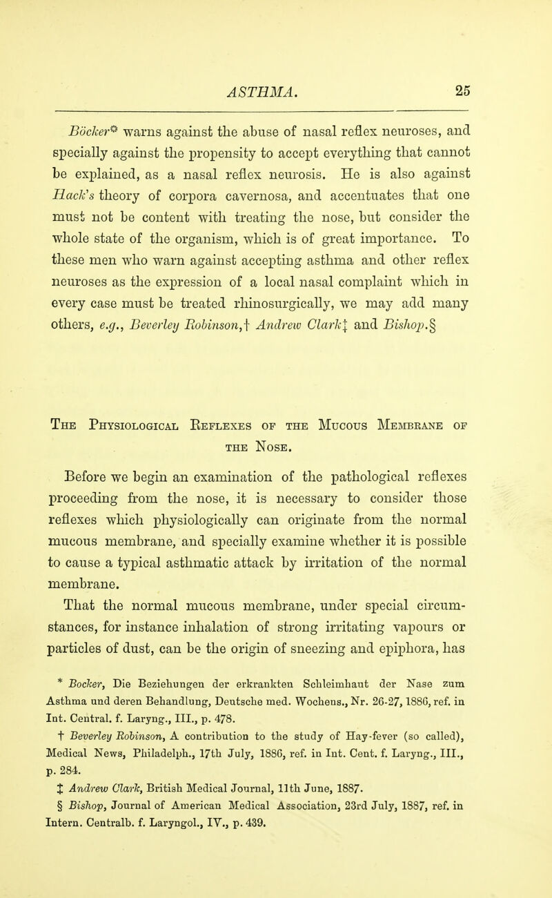 Backer* warns against the abuse of nasal reflex neuroses, and specially against the propensity to accept everything that cannot be explained, as a nasal reflex neurosis. He is also against Hack's theory of corpora cavernosa, and accentuates that one must not be content with treating the nose, but consider the whole state of the organism, which is of great importance. To these men who warn against accepting asthma and other reflex neuroses as the expression of a local nasal complaint which in every case must be treated rhinosurgically, we may add many others, e.g., Beverley Robinson,f Andrew Clark\ and Bishop.§ The Physiological Eeflexes of the Mucous Membrane of the Nose. Before we begin an examination of the pathological reflexes proceeding from the nose, it is necessary to consider those reflexes which physiologically can originate from the normal mucous membrane, and specially examine whether it is possible to cause a typical asthmatic attack by irritation of the normal membrane. That the normal mucous membrane, under special circum- stances, for instance inhalation of strong irritating vapours or particles of dust, can be the origin of sneezing and epiphora, has * Bocker, Die Beziehungen der erkrankten Schleimhaut der Nase zum Asthma und deren Behandlung, Deutsche med. Wochens., Nr. 26-27,1886, ref. in Int. Central, f. Laryng., III., p. 478. t Beverley Robinson, A contribution to the study of Hay-fever (so called), Medical News, Philadelph., 17th July, 1886, ref. in Int. Cent. f. Laryng., III., p. 284. X Andrew Clarie, British Medical Journal, 11th June, 1887« § Bishop, Journal of American Medical Association, 23rd July, 1887, ref. in Intern. Centralb. f. Laryngol., IV., p. 439.