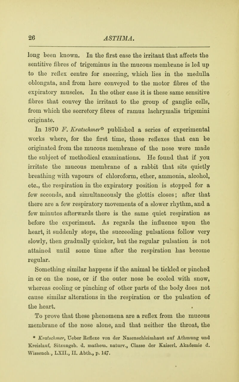 long been known. In the first case the irritant that affects the sentitive fibres of trigeminus in the mucous membrane is led up to the reflex centre for sneezing, which lies in the medulla oblongata, and from here conveyed to the motor fibres of the expiratory muscles. In the other case it is these same sensitive fibres that convey the irritant to the group of ganglie cells, from which the secretory fibres of ramus lachrymalis trigemini originate. In 1870 Fo Kratsehmer® published a series of experimental works where, for the first time, those reflexes that can be originated from the mucous membrane of the nose were made the subject of methodical examinations. He found that if you irritate the mucous membrane of a rabbit that sits quietly breathing with vapours of chloroform, ether, ammonia, alcohol, etc., the respiration in the expiratory position is stopped for a few seconds, and simultaneously the glottis closes; after that there are a few respiratory movements of a slower rhythm, and a few minutes afterwards there is the same quiet respiration as before the experiment. As regards the influence upon the heart, it suddenly stops, the succeeding pulsations follow very slowly, then gradually quicker, but the regular pulsation is not attained until some time after the respiration has become regular. Something similar happens if the animal be tickled or pinched in or on the nose, or if the outer nose be cooled with snow, whereas cooling or pinching of other parts of the body does not cause similar alterations in the respiration or the pulsation of the heart. To prove that these phenomena are a reflex from the mucous membrane of the nose alone, and that neither the throat, the * Kratschmer, Ueber Reflexe von der Nasenschleimhaut auf Athmung und Kreislauf, Sitzungsb. d. mathem. naturv., Classe der Kaiserl. Akademie d. Wissench., LXIL, II. Abth., p. 147.