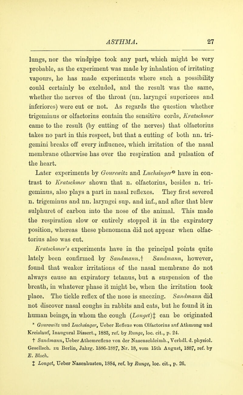 lungs, nor the windpipe took any part, which might be very probable, as the experiment was made by inhalation of irritating vapours, he has made experiments where such a possibility could certainly be excluded, and the result was the same, whether the nerves of the throat (nn. laryngei superiores and inferiores) were cut or not. As regards the question whether trigeminus or olfactorius contain the sensitive cords, Kratschmer came to the result (by cutting of the nerves) that olfactorius takes no part in this respect, but that a cutting of both nn. tri- gemini breaks off every influence, which irritation of the nasal membrane otherwise has over the respiration and pulsation of the heart. Later experiments by Gourewitz and Luchsinger* have in con- trast to Kratschmer shown that n. olfactorius, besides n. tri- geminus, also plays a part in nasal reflexes. They first severed n. trigeminus and nn. laryngei sup. and inf., and after that blew sulphuret of carbon into the nose of the animal. This made the respiration slow or entirely stopped it in the expiratory position, whereas these phenomena did not appear when olfac- torius also was cut. Kratschmer's experiments have in the principal points quite lately been confirmed by Sandmann.^ Sandmann, however, found that weaker irritations of the nasal membrane do not always cause an expiratory tetanus, but a suspension of the breath, in whatever phase it might be, when the irritation took place. The tickle reflex of the nose is sneezing. Sandmann did not discover nasal coughs in rabbits and cats, but he found it in human beings, in whom the cough (Lo7igei)% can be originated * Gourewitz und Luchsinger, Ueber Reflexe vom Olfactorius auf Athmung und Kreislauf, Inaugural Dissert., 1883, ref. by Runge, loc. cit., p. 24. t Sandmann, Ueber Athemreflexe von der Nasensclileimh., Verhdl. d.physiol. Gesellscb. zu Berlin, Jahrg. 1S86-1887, Nr. 18, vom 15th August, 1887, ref. by E, Bloch. X Longet, Ueber Nasenbusten, 18S4, ref. by Runge, loc. cit., p. 26.