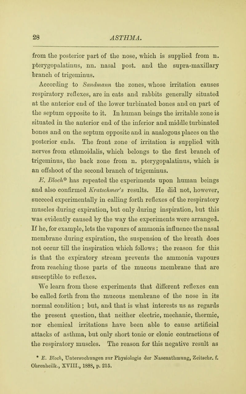 from the posterior part of the nose, which is supplied from n. pterygopalatine, nn. nasal post, and the supra-maxillary branch of trigeminus. According to Sandmann the zones, whose irritation causes respiratory reflexes, are in cats and rabbits generally situated at the anterior end of the lower turbinated bones and on part of the septum opposite to it. In human beings the irritable zone is situated in the anterior end of the inferior and middle turbinated bones and on the septum opposite and in analogous places on the posterior ends. The front zone of irritation is supplied with nerves from ethmoidalis, which belongs to the first branch of trigeminus, the back zone from n. pterygopalatine, which is an offshoot of the second branch of trigeminus. E. Bloch* has repeated the experiments upon human beings and also confirmed Kratschmer's results. He did not, however, succeed experimentally in calling forth reflexes of the respiratory muscles during expiration, but only during inspiration, but this was evidently caused by the way the experiments were arranged. If he, for example, lets the vapours of ammonia influence the nasal membrane during expiration, the suspension of the breath does not occur till the inspiration which follows ; the reason for this is that the expiratory stream prevents the ammonia vapours from reaching those parts of the mucous membrane that are susceptible to reflexes. We learn from these experiments that different reflexes can be called forth from the mucous membrane of the nose in its normal condition; but, and that is what interests us as regards the present question, that neither electric, mechanic, thermic, nor chemical irritations have been able to cause artificial attacks of asthma, but only short tonic or clonic contractions of the respiratory muscles. The reason for this negative result as * E. Bloch, Uatersucliungen zur Pkysiologie der Nasenatkmung, Zeitschr. f. Ohrenheilk., XVIII., 188S, p. 215.