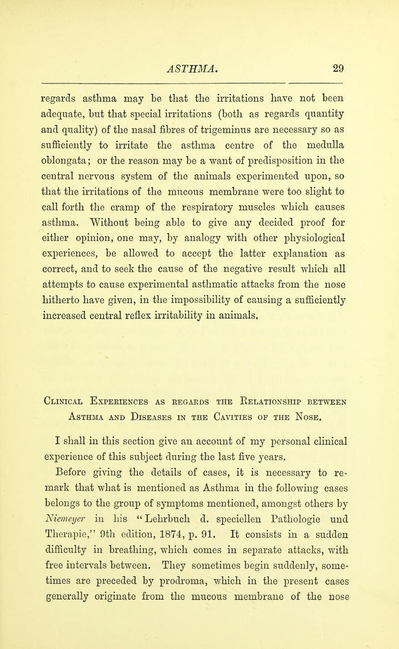 regards asthma may be that the irritations have not been adequate, but that special irritations (both as regards quantity and quality) of the nasal fibres of trigeminus are necessary so as sufficiently to irritate the asthma centre of the medulla oblongata; or the reason may be a want of predisposition in the central nervous system of the animals experimented upon, so that the irritations of the mucous membrane were too slight to call forth the cramp of the respiratory muscles which causes asthma. Without being able to give any decided proof for either opinion, one may, by analogy with other physiological experiences, be allowed to accept the latter explanation as correct, and to seek the cause of the negative result which all attempts to cause experimental asthmatic attacks from the nose hitherto have given, in the impossibility of causing a sufficiently increased central reflex irritability in animals. Clinical Experiences as regards the Eelationship between Asthma and Diseases in the Cavities of the Nose. I shall in this section give an account of my personal clinical experience of this subject during the last five years. Before giving the details of cases, it is necessary to re- mark that what is mentioned as Asthma in the following cases belongs to the group of symptoms mentioned, amongst others by Niemeyer in his  Lehrbuch d. speciellen Pathologie und Therapie, 9th edition, 1874, p. 91. It consists in a sudden difficulty in breathing, which comes in separate attacks, with free intervals between. They sometimes begin suddenly, some- times are preceded by prodroma, which in the present cases generally originate from the mucous membrane of the nose