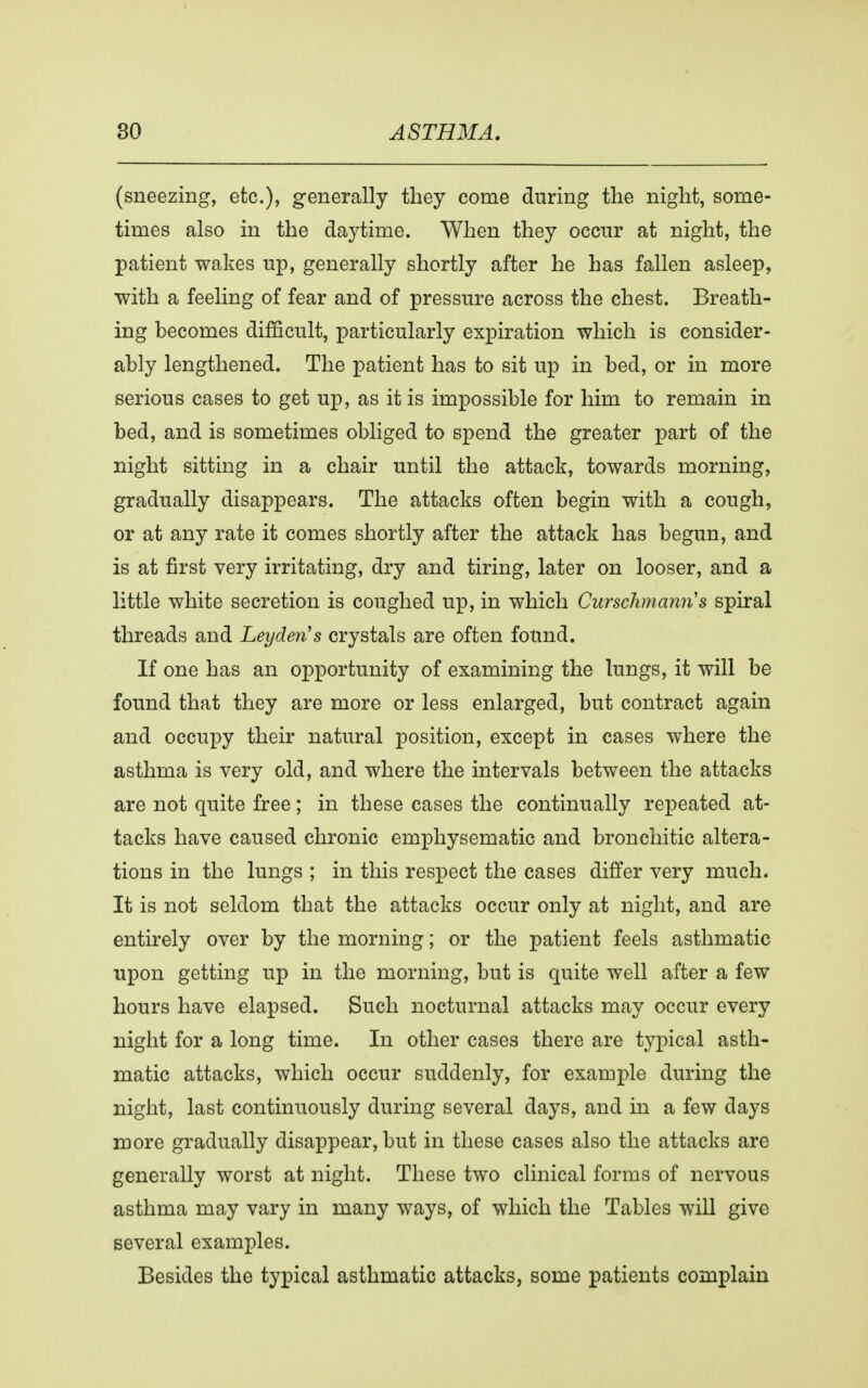 (sneezing, etc.), generally they come during the night, some- times also in the daytime. When they occur at night, the patient wakes up, generally shortly after he has fallen asleep, with a feeling of fear and of pressure across the chest. Breath- ing becomes difficult, particularly expiration which is consider- ably lengthened. The patient has to sit up in bed, or in more serious cases to get up, as it is impossible for him to remain in bed, and is sometimes obliged to spend the greater part of the night sitting in a chair until the attack, towards morning, gradually disappears. The attacks often begin with a cough, or at any rate it comes shortly after the attack has begun, and is at first very irritating, dry and tiring, later on looser, and a little white secretion is coughed up, in which Curschmann's spiral threads and Leyden's crystals are often found. If one has an opportunity of examining the lungs, it will be found that they are more or less enlarged, but contract again and occupy their natural position, except in cases where the asthma is very old, and where the intervals between the attacks are not quite free; in these cases the continually repeated at- tacks have caused chronic emphysematic and bronchitic altera- tions in the lungs ; in this respect the cases differ very much. It is not seldom that the attacks occur only at night, and are entirely over by the morning; or the patient feels asthmatic upon getting up in the morning, but is quite well after a few hours have elapsed. Such nocturnal attacks may occur every night for a long time. In other cases there are typical asth- matic attacks, which occur suddenly, for example during the night, last continuously during several days, and in a few days more gradually disappear, but in these cases also the attacks are generally worst at night. These two clinical forms of nervous asthma may vary in many ways, of which the Tables will give several examples. Besides the typical asthmatic attacks, some patients complain