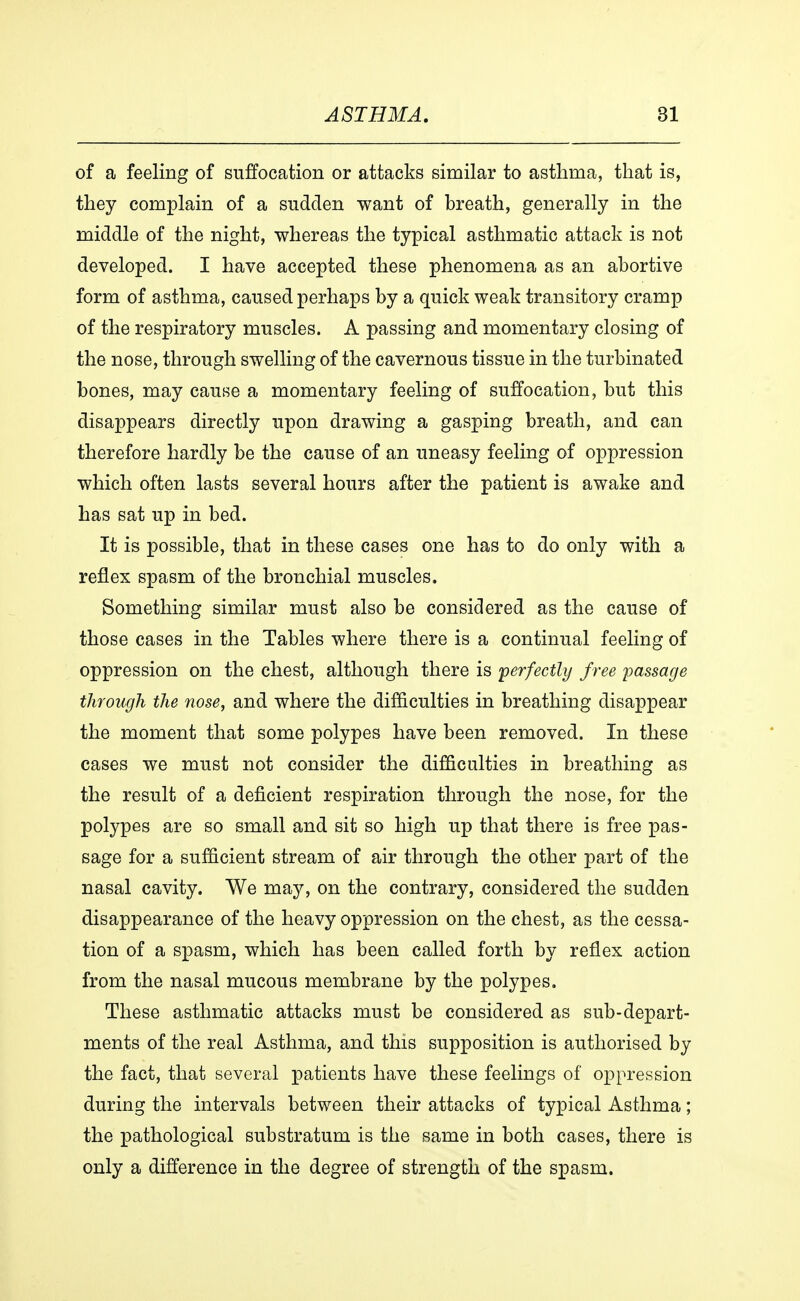 of a feeling of suffocation or attacks similar to asthma, that is, they complain of a sudden want of breath, generally in the middle of the night, whereas the typical asthmatic attack is not developed. I have accepted these phenomena as an abortive form of asthma, caused perhaps by a quick weak transitory cramp of the respiratory muscles. A passing and momentary closing of the nose, through swelling of the cavernous tissue in the turbinated bones, may cause a momentary feeling of suffocation, but this disappears directly upon drawing a gasping breath, and can therefore hardly be the cause of an uneasy feeling of oppression which often lasts several hours after the patient is awake and has sat up in bed. It is possible, that in these cases one has to do only with a reflex spasm of the bronchial muscles. Something similar must also be considered as the cause of those cases in the Tables where there is a continual feeling of oppression on the chest, although there is perfectly free passage through the nose, and where the difficulties in breathing disappear the moment that some polypes have been removed. In these cases we must not consider the difficulties in breathing as the result of a deficient respiration through the nose, for the polypes are so small and sit so high up that there is free pas- sage for a sufficient stream of air through the other part of the nasal cavity. We may, on the contrary, considered the sudden disappearance of the heavy oppression on the chest, as the cessa- tion of a spasm, which has been called forth by reflex action from the nasal mucous membrane by the polypes. These asthmatic attacks must be considered as sub-depart- ments of the real Asthma, and this supposition is authorised by the fact, that several patients have these feelings of oppression during the intervals between their attacks of typical Asthma; the pathological substratum is the same in both cases, there is only a difference in the degree of strength of the spasm.
