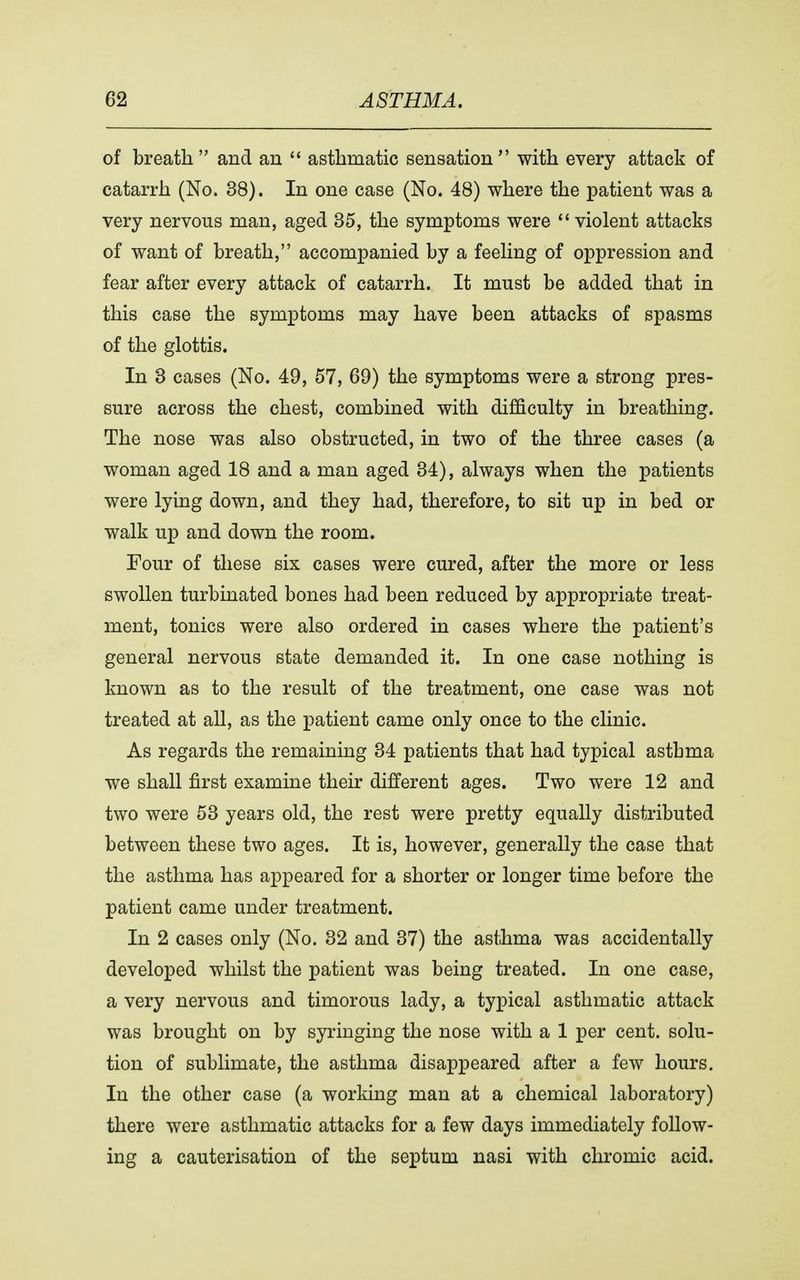 of breath and an  asthmatic sensation with every attack of catarrh (No. 38). In one case (No. 48) where the patient was a very nervous man, aged 35, the symptoms were  violent attacks of want of breath, accompanied by a feeling of oppression and fear after every attack of catarrh. It must be added that in this case the symptoms may have been attacks of spasms of the glottis. In 3 cases (No. 49, 57, 69) the symptoms were a strong pres- sure across the chest, combined with difficulty in breathing. The nose was also obstructed, in two of the three cases (a woman aged 18 and a man aged 34), always when the patients were lying down, and they had, therefore, to sit up in bed or walk up and down the room. Four of these six cases were cured, after the more or less swollen turbinated bones had been reduced by appropriate treat- ment, tonics were also ordered in cases where the patient's general nervous state demanded it. In one case nothing is known as to the result of the treatment, one case was not treated at all, as the patient came only once to the clinic. As regards the remaining 34 patients that had typical asthma we shall first examine their different ages. Two were 12 and two were 53 years old, the rest were pretty equally distributed between these two ages. It is, however, generally the case that the asthma has appeared for a shorter or longer time before the patient came under treatment. In 2 cases only (No. 32 and 37) the asthma was accidentally developed whilst the patient was being treated. In one case, a very nervous and timorous lady, a typical asthmatic attack was brought on by syringing the nose with a 1 per cent, solu- tion of sublimate, the asthma disappeared after a few hours. In the other case (a working man at a chemical laboratory) there were asthmatic attacks for a few days immediately follow- ing a cauterisation of the septum nasi with chromic acid.