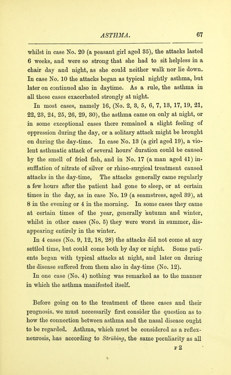 whilst in case No. 20 (a peasant girl aged 35), the attacks lasted 6 weeks, and were so strong that she had to sit helpless in a chair day and night, as she could neither walk, nor lie down. In case No. 10 the attacks began as typical nightly asthma, but later on continued also in daytime. As a rule, the asthma in all these cases exacerbated strongly at night. In most cases, namely 16, (No. 2, 3, 5, 6, 7, 13, 17, 19, 21, 22, 23, 24, 25, 26, 29, 30), the asthma came on only at night, or in some exceptional cases there remained a slight feeling of oppression during the day, or a solitary attack might be brought on during the day-time. In case No. 13 (a girl aged 19), a vio- lent asthmatic attack of several hours' duration could be caused by the smell of fried fish, and in No. 17 (a man aged 41) in- sufflation of nitrate of silver or rhino-surgical treatment caused attacks in the day-time, The attacks generally came regularly a few hours after the patient had gone to sleep, or at certain times in the day, as in case No. 19 (a seamstress, aged 39), at 8 in the evening or 4 in the morning. In some cases they came at certain times of the year, generally autumn and winter, whilst in other cases (No. 5) they were worst in summer, dis- appearing entirely in the winter. In 4 cases (No. 9, 12, 18, 28) the attacks did not come at any settled time, but could come both by day or night. Some pati- ents began with typical attacks at night, and later on during the disease suffered from them also in day-time (No. 12). In one case (No. 4) nothing was remarked as to the manner in which the asthma manifested itself. Before going on to the treatment of these cases and their prognosis, we must necessarily first consider the question as to how the connection between asthma and the nasal disease ought to be regarded. Asthma, which must be considered as a reflex- neurosis, has according to Striibing, the same peculiarity as all f2