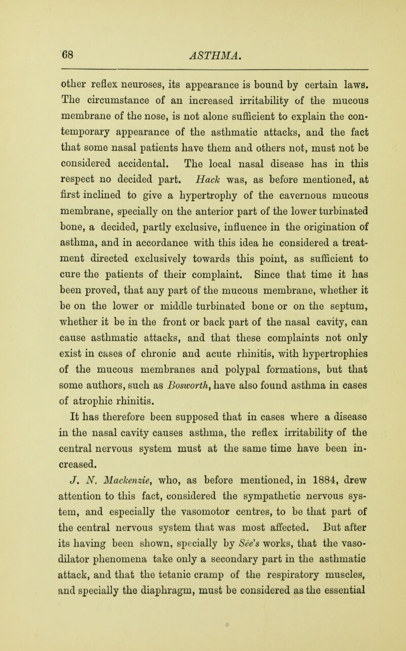other reflex neuroses, its appearance is bound by certain laws. The circumstance of an increased irritability of the mucous membrane of the nose, is not alone sufficient to explain the con- temporary appearance of the asthmatic attacks, and the fact that some nasal patients have them and others not, must not be considered accidental. The local nasal disease has in this respect no decided part. Hack was, as before mentioned, at first inclined to give a hypertrophy of the cavernous mucous membrane, specially on the anterior part of the lower turbinated bone, a decided, partly exclusive, influence in the origination of asthma, and in accordance with this idea he considered a treat- ment directed exclusively towards this point, as sufficient to cure the patients of their complaint. Since that time it has been proved, that any part of the mucous membrane, whether it be on the lower or middle turbinated bone or on the septum, whether it be in the front or back part of the nasal cavity, can cause asthmatic attacks, and that these complaints not only exist in cases of chronic and acute rhinitis, with hypertrophies of the mucous membranes and polypal formations, but that some authors, such as Bosworth, have also found asthma in cases of atrophic rhinitis. It has therefore been supposed that in cases where a disease in the nasal cavity causes asthma, the reflex irritability of the central nervous system must at the same time have been in- creased. J. N. Mackenzie, who, as before mentioned, in 1884, drew attention to this fact, considered the sympathetic nervous sys- tem, and especially the vasomotor centres, to be that part of the central nervous system that was most affected. But after its having been shown, specially by See's works, that the vaso- dilator phenomena take only a secondary part in the asthmatic attack, and that the tetanic cramp of the respiratory muscles, and specially the diaphragm, must be considered as the essential