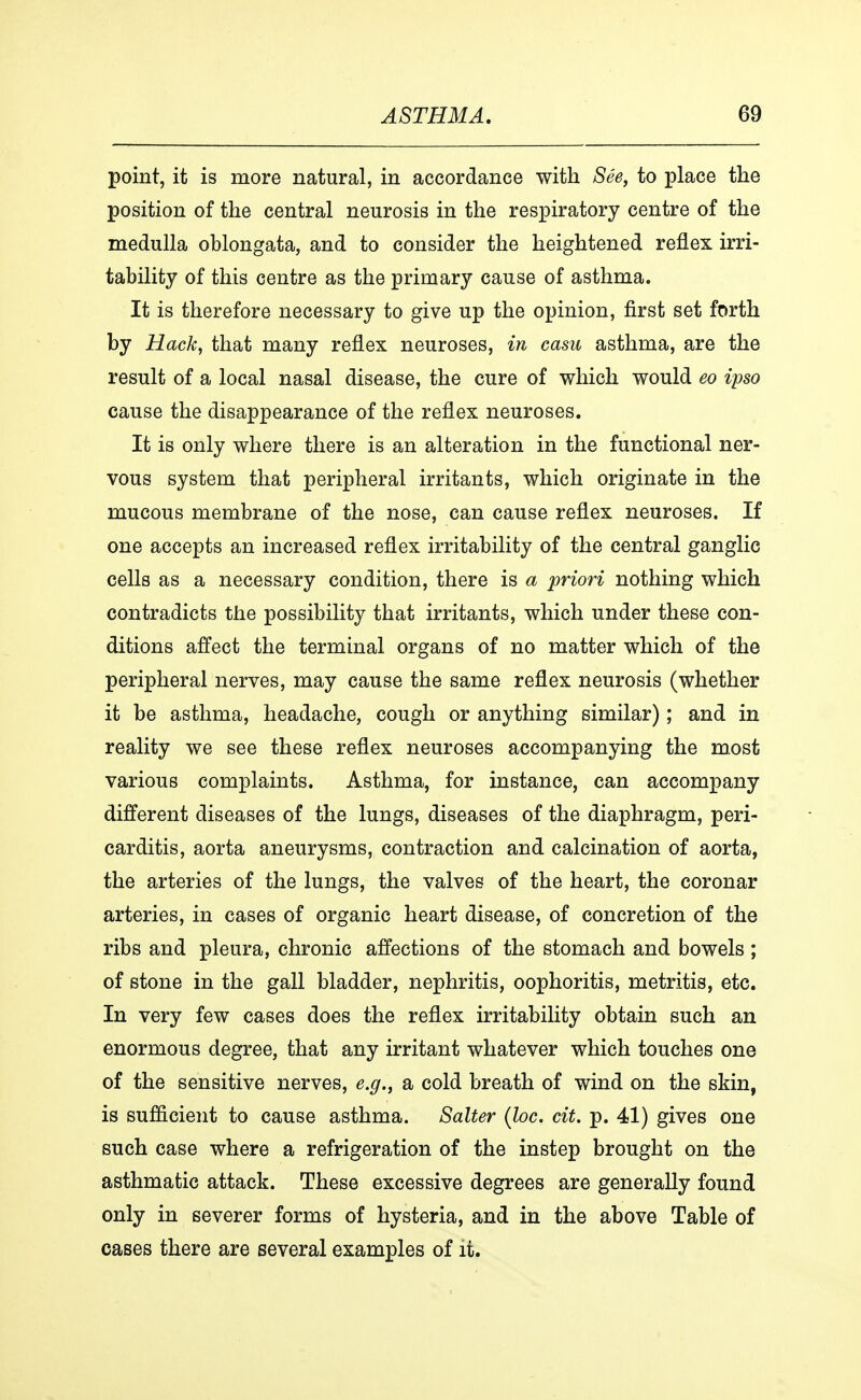 point, it is more natural, in accordance with Sée, to place the position of the central neurosis in the respiratory centre of the medulla oblongata, and to consider the heightened reflex irri- tability of this centre as the primary cause of asthma. It is therefore necessary to give up the opinion, first set forth by Hack, that many reflex neuroses, in casu asthma, are the result of a local nasal disease, the cure of which would eo ipso cause the disappearance of the reflex neuroses. It is only where there is an alteration in the functional ner- vous system that peripheral irritants, which originate in the mucous membrane of the nose, can cause reflex neuroses. If one accepts an increased reflex irritability of the central ganglie cells as a necessary condition, there is a priori nothing which contradicts the possibility that irritants, which under these con- ditions affect the terminal organs of no matter which of the peripheral nerves, may cause the same reflex neurosis (whether it be asthma, headache, cough or anything similar); and in reality we see these reflex neuroses accompanying the most various complaints. Asthma, for instance, can accompany different diseases of the lungs, diseases of the diaphragm, peri- carditis, aorta aneurysms, contraction and calcination of aorta, the arteries of the lungs, the valves of the heart, the coronar arteries, in cases of organic heart disease, of concretion of the ribs and pleura, chronic affections of the stomach and bowels ; of stone in the gall bladder, nephritis, oophoritis, metritis, etc. In very few cases does the reflex irritability obtain such an enormous degree, that any irritant whatever which touches one of the sensitive nerves, e.g., a cold breath of wind on the skin, is sufficient to cause asthma. Salter (loc. cit. p. 41) gives one such case where a refrigeration of the instep brought on the asthmatic attack. These excessive degrees are generally found only in severer forms of hysteria, and in the above Table of cases there are several examples of it.