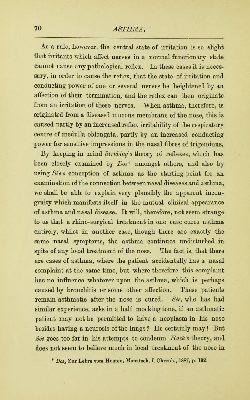 As a rule, however, the central state of irritation is so slight that irritants which affect nerves in a normal functionary state cannot cause any pathological reflex. In these cases it is neces- sary, in order to cause the reflex, that the state of irritation and conducting power of one or several nerves be heightened by an affection of their termination, and the reflex can then originate from an irritation of these nerves. When asthma, therefore, is originated from a diseased mucous membrane of the nose, this is caused partly by an increased reflex irritability of the respiratory centre of medulla oblongata, partly by an increased conducting power for sensitive impressions in the nasal fibres of trigeminus. By keeping in mind Strutting's theory of reflexes, which has been closely examined by Dos* amongst others, and also by using See's conception of asthma as the starting-point for an examination of the connection between nasal diseases and asthma, we shall be able to explain very plausibly the apparent incon- gruity which manifests itself in the mutual clinical appearance of asthma and nasal disease. It will, therefore, not seem strange to U6 that a rhino-surgical treatment in one case cures asthma entirely, whilst in another case, though there are exactly the same nasal symptoms, the asthma continues undisturbed in spite of any local treatment of the nose. The fact is, that there are cases of asthma, where the patient accidentally has a nasal complaint at the same time, but where therefore this complaint has no influence whatever upon the asthma, which is perhaps caused by bronchitis or some other affection. These patients remain asthmatic after the nose is cured. See, who has had similar experience, asks in a half mocking tone, if an asthmatic patient may not be permitted to have a neoplasm in his nose besides having a neurosis of the lungs ? He certainly may ! But See goes too far in his attempts to condemn Hack's theory, and does not seem to believe much in local treatment of the nose in * Dos, Zur Lebre vom Husten, Monatscb. f. Ohrenh., 1887, p. 192.
