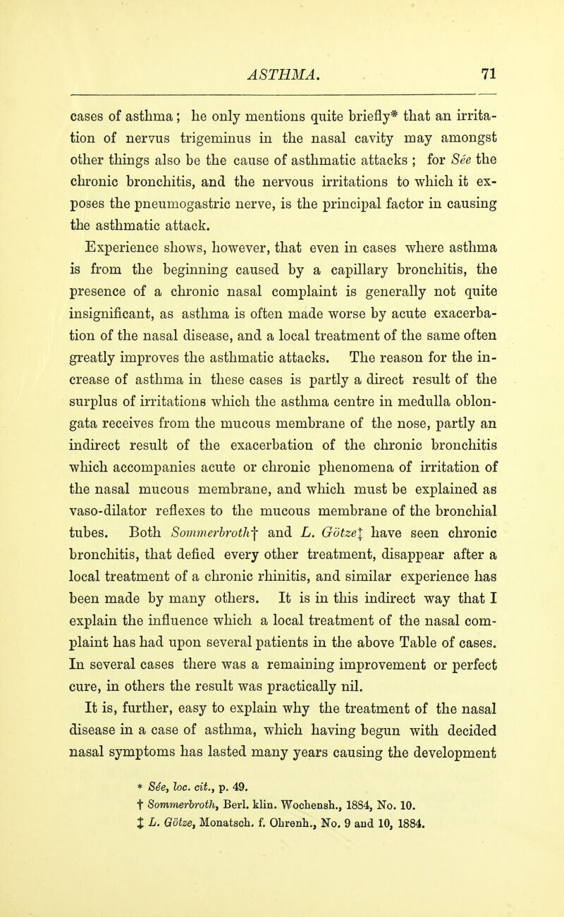 cases of asthma; he only mentions quite briefly* that an irrita- tion of nervus trigeminus in the nasal cavity may amongst other things also be the cause of asthmatic attacks ; for See the chronic bronchitis, and the nervous irritations to which it ex- poses the pneumogastric nerve, is the principal factor in causing the asthmatic attack. Experience shows, however, that even in cases where asthma is from the beginning caused by a capillary bronchitis, the presence of a chronic nasal complaint is generally not quite insignificant, as asthma is often made worse by acute exacerba- tion of the nasal disease, and a local treatment of the same often greatly improves the asthmatic attacks. The reason for the in- crease of asthma in these cases is partly a direct result of the surplus of irritations which the asthma centre in medulla oblon- gata receives from the mucous membrane of the nose, partly an indirect result of the exacerbation of the chronic bronchitis which accompanies acute or chronic phenomena of irritation of the nasal mucous membrane, and which must be explained as vaso-dilator reflexes to the mucous membrane of the bronchial tubes. Both Sommerbroth^ and L. Gbtze\ have seen chronic bronchitis, that defied every other treatment, disappear after a local treatment of a chronic rhinitis, and similar experience has been made by many others. It is in this indirect way that I explain the influence which a local treatment of the nasal com- plaint has had upon several patients in the above Table of cases. In several cases there was a remaining improvement or perfect cure, in others the result was practically nil. It is, further, easy to explain why the treatment of the nasal disease in a case of asthma, which having begun with decided nasal symptoms has lasted many years causing the development * Sée, loc. cit., p. 49. t Sommerbroth, Berl. klin. Wochensh., 18S4, No. 10. % L. Gotze, Monatsch. f. Ohrenh., No. 9 and 10, 1884.